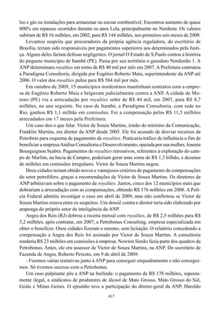 leo e gás ou instalações para armazenar ou escoar combustível. Encontrou aumento de quase
800% em repasses ocorridos durante os anos Lula, principalmente no Nordeste. Os valores
subiram de R$ 16 milhões, em 2002, para R$ 144 milhões, nos primeiros seis meses de 2008.
    Levantou suspeita que procuradores da própria agência reguladora, do escritório de
Brasília, teriam sido responsáveis por pagamentos superiores aos determinados pela Justi-
ça. Alguns deles fariam defesas negligentes. O jornal O Estado de S.Paulo contou a história
do pequeno município de Itambé (PE). Passa por seu território o gasoduto Nordestão 1. A
ANP determinara royalties em torno de R$ 40 mil por mês em 2007. A Prefeitura contratou
a Paradigma Consultoria, dirigida por Eugênio Roberto Maia, superintendente da ANP até
2006. O valor dos royalties pulou para R$ 584 mil por mês.
    Em outubro de 2009, 15 municípios nordestinos mantinham contratos com a empre-
sa de Eugênio Roberto Maia e brigavam judicialmente contra a ANP. A cidade de Mo-
reno (PE) viu a arrecadação por royalties subir de R$ 44 mil, em 2007, para R$ 8,7
milhões, no ano seguinte. No caso de Itambé, a Paradigma Consultoria, com sede no
Rio, ganhou R$ 1,1 milhão em comissões. Foi a compensação pelos R$ 11,5 milhões
arrecadados em 17 meses pela Prefeitura.
    Um caso deu o que falar. Victor de Souza Martins, irmão do ministro da Comunicação,
Franklin Martins, era diretor da ANP desde 2005. Ele foi acusado de desviar recursos da
Petrobras para esquema de pagamento de royalties. Praticaria tráfico de influência a fim de
beneficiar a empresa Análise Consultoria e Desenvolvimento, operada por sua mulher, Josenia
Bourguignon Seabra. Pagamentos de royalties retroativos, referentes à exploração do cam-
po de Marlim, na bacia de Campos, poderiam gerar uma soma de R$ 1,3 bilhão, e dezenas
de milhões em comissões irregulares. Victor de Souza Martins negou.
    Doze cidades teriam obtido novos e vantajosos critérios de pagamento de compensações
do setor petrolífero, graças a recomendações de Victor de Souza Martins. Os diretores da
ANP arbitravam sobre o pagamento de royalties. Juntos, cinco dos 12 municípios mais que
dobrariam a arrecadação com as compensações, obtendo R$ 176 milhões em 2008. A Polí-
cia Federal admitiu investigar o caso em abril de 2009, mas não confirmou se Victor de
Souza Martins estava entre os suspeitos. Um dossiê contra o diretor teria sido elaborado por
araponga do próprio setor de inteligência da ANP.
    Angra dos Reis (RJ) dobrou a receita mensal com royalties, de R$ 2,5 milhões para R$
5,2 milhões, após contratar, em 2007, a Petrobonus Consulting, empresa especializada em
obter o benefício. Onze cidades fizeram o mesmo, sem licitação. O relatório concedendo a
compensação a Angra dos Reis foi assinado por Victor de Souza Martins. A consultoria
renderia R$ 23 milhões em comissões à empresa. Newton Simão fazia parte dos quadros da
Petrobonus. Antes, ele era assessor de Victor de Souza Martins, na ANP. Do secretário de
Fazenda de Angra, Roberto Peixoto, em 9 de abril de 2009:
    - Fizemos várias tentativas junto à ANP para conseguir enquadramento e não consegui-
mos. Só tivemos sucesso com a Petrobonus.
    Um caso palpitante pôs a ANP na berlinda: o pagamento de R$ 178 milhões, suposta-
mente ilegal, a sindicatos de produtores de álcool de Mato Grosso, Mato Grosso do Sul,
Goiás e Minas Gerais. O episódio teve a participação do diretor-geral da ANP, Haroldo
                                             417
 