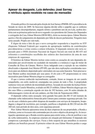 Apesar do desgaste, Lula defendeu José Sarney
e retribuiu apoio recebido no caso do mensalão



    O mundo político foi marcado pela eleição de José Sarney (PMDB-AP) à presidência do
Senado no início de 2009. Se houvesse alguma dúvida sobre o papelão que os senhores
parlamentares desempenhariam, naquele sétimo e penúltimo ano da era Lula, acabou des-
feita com as primeiras palavras do novo segundo vice-presidente da Câmara dos Deputados
e corregedor da Casa, Edmar Moreira (DEM-MG), eleito na mesma época. Edmar Moreira
queria o fim dos julgamentos de deputados por falta de decoro parlamentar. Ninguém mais
seria cassado. Propôs um vale-tudo.
    É digno de nota o fato de que o novo corregedor responderia a inquérito no STF
(Supremo Tribunal Federal) por suspeita de apropriação indébita de contribuições
previdenciárias e crime contra a ordem tributária. O deputado mineiro não teria re-
passado para o INSS (Instituto Nacional de Seguro Social) um total de R$ 655 mil
referentes a contribuições recolhidas dos salários dos funcionários de uma de suas
empresas de segurança.
    O histórico de Edmar Moreira incluía votos contra as cassações de sete deputados de-
nunciados por envolvimento no escândalo do mensalão e a renúncia à vaga de titular do
Conselho de Ética da Câmara. Motivo: ficou indignado com a rejeição de seu relatório
absolvendo o deputado José Mentor (PT-SP), que não dera explicações consideradas razo-
áveis para um dinheiro depositado pelo valerioduto em sua conta bancária. Nem precisava:
José Mentor acabou inocentado por seus pares. O elo com o PT proporcionara os votos
necessários para Edmar Moreira eleger-se corregedor.
    O que o tornou conhecido nacionalmente, contudo, foram as imagens de um castelo
estapafúrdio, em estilo medieval, estampadas nos jornais de todo o País. A propriedade
suntuosa virou um símbolo da imoralidade política. Acusado de esconder da Justiça Eleito-
ral o famoso Castelo Monalisa, avaliado em R$ 25 milhões, Edmar Moreira alegou que era
dos seus filhos a construção erguida em área de 192 hectares, com 36 suítes dotadas de
hidromassagem e torres de até sete andares, em São João do Nepomuceno (MG).
    O deputado sofreu outra acusação: teria gastado boa parte dos R$ 15 mil mensais da
chamada verba indenizatória fornecida pela Câmara para contratar segurança privada. Em
vez de usar o dinheiro para cobrir despesas do mandato com serviços de transporte, hospe-
dagens e aluguel de escritórios, por exemplo, justificou o dispêndio de R$ 230 mil dos R$
360 mil, num período de dois anos, com segurança pessoal.
    Pior: Edmar Moreira apresentou notas de duas empresas de sua propriedade, a Ronda e
a Itatiaia, como se tivessem sido contratadas por ele com o objetivo de protegê-lo. As inves-
tigações apontaram que a Ronda existiria apenas para emitir notas, a fim de justificar o uso
da verba indenizatória. As empresas estariam em situação pré-falimentar. O deputado não
comprovou a prestação dos serviços. Ficou a forte suspeita de que amealhou os recursos
públicos em benefício pessoal. O primeiro relator do caso Edmar Moreira perdeu o cargo
                                             420
 