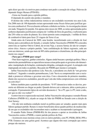 após dizer que não via motivos para condenar nem pedir a cassação do colega. Palavras do
deputado Sérgio Moraes (PTB-RS):
    - Estou me lixando para a opinião pública.
    O deputado do castelo não perdeu o mandato.
    O destino das verbas indenizatórias tornou-se um escândalo recorrente nos anos Lula.
Em 2006 mais de 100 deputados teriam apresentado notas fiscais falsas para justificar gas-
tos com combustível. Provavelmente enfiaram o dinheiro no bolso. As investigações deram
em nada. Ninguém foi punido. Em apenas dois meses de 2008, as notas apresentadas pelos
senhores deputados justificaram compras de 1 milhão de litros de gasolina, o suficiente para
dar 250 voltas ao redor do planeta. Se o leitor permite outra comparação, 1 milhão de litros
de combustível daria para fazer 25 viagens da Terra à Lua.
    Ainda antes do Carnaval de 2009, uma bomba: inconformado com a eleição de José
Sarney para a presidência do Senado, o senador Jarbas Vasconcelos (PMDB-PE) concedeu
entrevista ao repórter Otávio Cabral, da revista Veja, e acusou Sarney de não ter compro-
misso ético. Atacou o próprio partido, “uma confederação de líderes regionais, cada um
com seu interesse, sendo que mais de 90% deles praticam o clientelismo, de olho principal-
mente nos cargos”.
    - Para que o PMDB quer cargo?
    - Para fazer negócios, ganhar comissões. Alguns ainda buscam o prestígio político. Mas a
maioria dos peemedebistas se especializou nessas coisas pelas quais os governos são denunci-
ados: manipulação de licitações, contratações dirigidas, corrupção em geral. A corrupção está
impregnada em todos os partidos. Boa parte do PMDB quer mesmo é corrupção.
    Jarbas Vasconcelos não perdoou Lula. Para ele, o presidente era chefe de “um governo
medíocre”. Segundo o senador pernambucano, Lula “havia se comprometido com a socie-
dade a promover reformas e governar com ética. Com o desenrolar do primeiro mandato,
diante dos sucessivos escândalos, percebi que Lula não tinha compromissos com reformas
ou com ética”.
    Sobrou também para o partido do presidente: “O PT denunciava todos os desvios, pro-
metia ser diferente ao chegar ao poder. Quando deixou cair a máscara, abriu a porta para a
corrupção. O pensamento típico do servidor desonesto é: ‘Se o PT, que é o PT, mete a mão,
por que eu não vou roubar?’”
    A entrevista teve repercussão nacional. Jarbas Vasconcelos não poupou o senador Renan
Calheiros (PMDB-AL), alçado ao cargo de líder do PMDB no Senado com a eleição de
José Sarney:
    - Ele não tem nenhuma condição moral ou política para ser senador, quanto mais para
liderar qualquer partido. Renan é o maior beneficiário desse quadro político de mediocrida-
de em que os escândalos não incomodam mais e acabam se incorporando à paisagem.
    O senador Pedro Simon (PMDB-RS) foi dos poucos a apoiar as investidas de Jarbas
Vasconcelos contra o PMDB, o maior partido político do País:
    - Acontecem essas mesmas coisas com os outros partidos, com PT, PSDB, DEM, PPS e
PTB. Estamos em uma geleia geral. Acontece que alguns têm mais corrupção que outros
porque são maiores.
                                             421
 