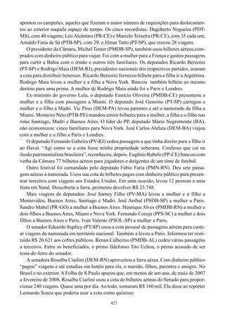 apontou os campeões, aqueles que fizeram o maior número de requisições para deslocamen-
tos ao exterior naquele espaço de tempo. Os cinco recordistas: Dagoberto Nogueira (PDT-
MS), com 40 viagens; Léo Alcântara (PR-CE) e Marcelo Teixeira (PR-CE), com 35 cada um;
Arnaldo Faria de Sá (PTB-SP), com 29; e Jilmar Tatto (PT-SP), que cravou 28 viagens.
    O presidente da Câmara, Michel Temer (PMDB-SP), também usou bilhetes aéreos com-
prados com dinheiro público para viajar. Foi com a mulher para a França e gastou passagens
para curtir a Bahia com o irmão e outros três familiares. Os deputados Ricardo Berzoini
(PT-SP) e Rodrigo Maia (DEM-RJ), presidentes nacionais dos respectivos partidos, usaram
a cota para distribuir benesses. Ricardo Berzoini forneceu bilhete para a filha ir a Argentina.
Rodrigo Maia levou a mulher e a filha a Nova York. Bancou também bilhete ao mesmo
destino para uma prima. A mulher de Rodrigo Maia ainda foi a Paris e Londres.
    Ex-ministro do governo Lula, o deputado Eunício Oliveira (PMDB-CE) presenteou a
mulher e a filha com passagens a Miami. O deputado José Genoino (PT-SP) carregou a
mulher e o filho a Madri. Vic Pires (DEM-PA) levou parentes e até o namorado da filha a
Miami. Monteiro Neto (PTB-PE) mandou emitir bilhetes para a mulher, a filha e o filho nas
rotas Santiago, Madri e Buenos Aires. O líder do PP, deputado Mário Negromonte (BA),
não economizou: cinco familiares para Nova York. José Carlos Aleluia (DEM-BA) viajou
com a mulher e o filho a Paris e Londres.
    O deputado Fernando Gabeira (PV-RJ) cedeu passagem a que tinha direito para a filha ir
ao Havaí. “Agi como se a cota fosse minha propriedade soberana. Confesso que caí na
ilusão patrimonialista brasileira”, reconheceu, depois. Eugênio Rabelo (PP-CE) bancou com
verba da Câmara 77 bilhetes aéreos para jogadores e dirigentes de um time de futebol.
    Outro festival foi comandado pelo deputado Fábio Faria (PMN-RN). Deu sete passa-
gens aéreas à namorada. Usou sua cota de bilhetes pagos com dinheiro público para presen-
tear terceiros com viagens aos Estados Unidos. Em uma ocasião, levou 12 pessoas a uma
festa em Natal. Descoberta a farra, prometeu devolver R$ 23.748.
    Mais viagens de deputados: José Sarney Filho (PV-MA) levou a mulher e o filho a
Montevidéu, Buenos Aires, Santiago e Madri. José Aníbal (PSDB-SP) a mulher a Paris.
Sandro Mabel (PR-GO) a mulher a Buenos Aires. Henrique Alves (PMDB-RN) a mulher e
dois filhos a Buenos Aires, Miami e Nova York. Fernando Coruja (PPS-SC) a mulher e dois
filhos a Buenos Aires e Paris. Ivan Valente (PSOL-SP) a mulher a Paris.
    O senador Eduardo Suplicy (PT-SP) usou a cota pessoal de passagens aéreas para custe-
ar viagens da namorada em território nacional. Também a levou a Paris. Informou ter resti-
tuído R$ 20.621 aos cofres públicos. Renan Calheiros (PMDB-AL) cedeu várias passagens
a terceiros. Entre os beneficiados, o primo Ildefonso Tito Uchoa, o primo acusado de ser
testa-de-ferro do senador.
    A senadora Rosalba Ciarlini (DEM-RN) aproveitou a farra aérea. Com dinheiro público
“pagou” viagens e até estadias em hotéis para ela, o marido, filhos, parentes e amigos. No
Brasil e no exterior. A Folha de S.Paulo apurou que, em menos de um ano, de maio de 2007
a fevereiro de 2008, Rosalba Ciarlini usou a cota de bilhetes aéreos do Senado para propor-
cionar 240 viagens. Quase uma por dia. Ao todo, somaram R$ 160 mil. Ela disse ao repórter
Leonardo Souza que poderia usar a cota como quisesse:
                                              423
 