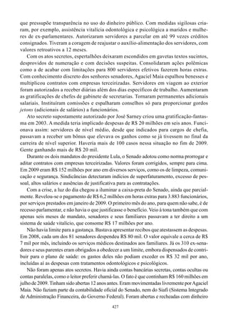 que pressupõe transparência no uso do dinheiro público. Com medidas sigilosas cria-
ram, por exemplo, assistência vitalícia odontológica e psicológica a maridos e mulhe-
res de ex-parlamentares. Autorizaram servidores a parcelar em até 99 vezes créditos
consignados. Tiveram a coragem de reajustar o auxílio-alimentação dos servidores, com
valores retroativos a 12 meses.
    Com os atos secretos, espertalhões deixaram escondidos em gavetas textos sucintos,
desprovidos de numeração e com decisões suspeitas. Consolidaram ações polêmicas
como a de acabar com limitações para 800 servidores efetivos fazerem horas extras.
Com conhecimento discreto dos senhores senadores, Agaciel Maia espalhou benesses e
multiplicou contratos com empresas terceirizadas. Servidores em viagem ao exterior
foram autorizados a receber diárias além dos dias específicos de trabalho. Aumentaram
as gratificações de chefes de gabinete de secretarias. Tornaram permanentes adicionais
salariais. Instituíram comissões e espalharam conselhos só para proporcionar gordos
jetons (adicionais de salários) a funcionários.
    Ato secreto supostamente autorizado por José Sarney criou uma gratificação-fantas-
ma em 2003. A medida teria implicado despesas de R$ 20 milhões em seis anos. Funci-
onava assim: servidores de nível médio, desde que indicados para cargos de chefia,
passavam a receber um bônus que elevava os ganhos como se já tivessem no final da
carreira de nível superior. Haveria mais de 100 casos nessa situação no fim de 2009.
Gente ganhando mais de R$ 20 mil.
    Durante os dois mandatos do presidente Lula, o Senado adotou como norma prorrogar e
aditar contratos com empresas terceirizadas. Valores foram corrigidos, sempre para cima.
Em 2009 eram R$ 152 milhões por ano em diversos serviços, como os de limpeza, comuni-
cação e segurança. Sindicâncias detectaram indícios de superfaturamento, excesso de pes-
soal, altos salários e ausências de justificativa para as contratações.
    Com a crise, a luz do dia chegou a iluminar a caixa-preta do Senado, ainda que parcial-
mente. Revelou-se o pagamento de R$ 6,2 milhões em horas extras para 3.883 funcionários,
por serviços prestados em janeiro de 2009. O primeiro mês do ano, para quem não sabe, é de
recesso parlamentar, e não havia o que justificasse o benefício. Veio à tona também que com
apenas seis meses de mandato, senadores e seus familiares passavam a ter direito a um
sistema de saúde vitalício, que consome R$ 17 milhões por ano.
    Não havia limite para a gastança. Bastava apresentar recibos que atestassem as despesas.
Em 2008, cada um dos 81 senadores despendeu R$ 80 mil. O valor equivale a cerca de R$
7 mil por mês, incluindo os serviços médicos destinados aos familiares. Já os 310 ex-sena-
dores e seus parentes eram obrigados a obedecer a um limite, embora dispensados de contri-
buir para o plano de saúde: os gastos deles não podiam exceder os R$ 32 mil por ano,
incluídas aí as despesas com tratamentos odontológicos e psicológicos.
    Não foram apenas atos secretos. Havia ainda contas bancárias secretas, contas ocultas ou
contas paralelas, como o leitor preferir chamá-las. O fato é que continham R$ 160 milhões em
julho de 2009. Tinham sido abertas 12 anos antes. Eram movimentadas livremente por Agaciel
Maia. Não faziam parte da contabilidade oficial do Senado, nem do Siafi (Sistema Integrado
de Administração Financeira, do Governo Federal). Foram abertas e recheadas com dinheiro
                                             427
 