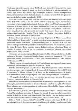 Friedmann, cujo salário mensal era de R$ 15 mil, seria funcionário-fantasma sob o manto
de Renan Calheiros. Apesar de lotado em Brasília, trabalharia na loja da sua família em
Porto Alegre. Amélia Neli Pizatto, sogra de Douglas de Felice, assessor de imprensa de
Renan, seria outra funcionária-fantasma da cota do senador. Teria recebido por quase seis
anos, sem trabalhar, salário mensal de R$ 4.900.
    Aliado de Renan Calheiros, José Góis Machado teria ficado dois anos na folha de paga-
mento do Senado, nomeado por ato secreto, embora vivesse em Alagoas. Renan seria o
responsável pela nomeação da funcionária-fantasma Vânia Lins Uchoa Lopes quando foi
presidente do Senado. Mulher de seu primo, Idelfonso Tito Uchoa, ela teria residência em
Maceió. Na época em que o caso de Vânia Lins Uchoa Lopes veio a público, a “servidora”
estava no gabinete do então presidente do Senado, José Sarney. Renan teria autorizado
também o funcionário Rui Palmeira, filho de Guilherme Palmeira, ex-presidente do TCU, a
estudar no exterior, sem cortar os seus salários.
    Geraldo Anízio de Amorim, chefe de gabinete do prefeito de Murici (AL), Renan
Calheiros Filho, o “Renanzinho”, teria sido motorista-fantasma por mais de seis anos no
gabinete do senador em Brasília. Outros quatro integrantes da “república de Murici” teri-
am tido empregos no Senado, por influência de Renan Calheiros. Por ato secreto, Alexan-
dre Murta de Araújo Rocha manteria o cargo de funcionário do gabinete de Renan em
Brasília, ao mesmo tempo em que era candidato a deputado em Alagoas, contrariando
dispositivo da Justiça Eleitoral.
    Ato secreto serviu para empregar Ricardo Araújo Zoghbi, filho de João Cargos Zoghbi,
o diretor de Recursos Humanos do Senado. O rapaz passou pela liderança do PDT e pelo
gabinete do senador Delcídio Amaral (PT-MS), que disse não conhecê-lo. Cedeu o lugar a
pedido de Agaciel Maia:
    - Muitas vezes as vagas estão disponíveis. Eventualmente acontece de alguém ocupar a
nossa vaga. Mas eu não tenho nenhuma relação com Zoghbi.
    Delcídio Amaral abrigou em seu gabinete Lia Raquel Vaz de Souza. Ela fora transferida
por ato secreto para o gabinete dele, depois de passar pelo de Demóstenes Torres (DEM-GO).
A “funcionária” é filha de Valdeque Vaz de Souza, um dos principais assessores de Agaciel
Maia. Demóstenes Torres disse que Agaciel Maia fez a nomeação à revelia. Mas admitiu:
    - Os culpados de tudo isso somos nós mesmos, que aceitamos que esse delinquente
ficasse por tanto tempo à frente da Diretoria-Geral.
    Demóstenes Torres assumiu a responsabilidade pela nomeação em seu gabinete de Mar-
celo Zoghbi, outro filho do diretor de Recursos Humanos João Carlos Zoghbi. Demóstenes
Torres informou que o nomeou a pedido do então senador Edison Lobão. O rapaz ganhou o
emprego por ato secreto.
    Bem relacionado, Delcídio Amaral prestou favor ao senador José Sarney. Nomeou Vera
Portela Macieira Borges, sobrinha de Sarney. Em tese, ela deveria despachar no escritório
político de Delcídio Amaral em Campo Grande. Mas não foi vista por lá durante os seis
anos em que ficou sob a batuta do senador petista, desde o começo da era Lula.
    Líder do PSDB no Senado, Arthur Virgílio (AM) anunciou a devolução de R$ 328 mil
aos cofres públicos. O dinheiro corresponderia a 18 meses de salários e benefícios de Carlos
                                             430
 