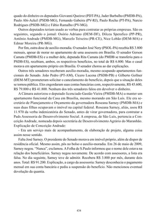 quado do dinheiro os deputados Giovanni Queiroz (PDT-PA), Jader Barbalho (PMDB-PA),
Paulo Abi-Ackel (PSDB-MG), Fernando Gabeira (PV-RJ), Paulo Rocha (PT-PA), Narcio
Rodrigues (PSDB-MG) e Fábio Ramalho (PV-MG).
    Outros deputados teriam usado as verbas para contratar as próprias empresas. São os
seguintes, segundo o jornal: Osório Adriano (DEM-DF), Dilceu Sperafico (PP-PR),
Antônio Andrade (PMDB-MG), Marcelo Teixeira (PR-CE), Nice Lobão (DEM-MA) e
Edmar Moreira (PR-MG).
    Por fim, outra dose de auxílio-moradia. O senador José Nery (PSOL-PA) recebia R$ 3.800
mensais, apesar de morar no apartamento de uma assessora em Brasília. O senador Gerson
Camata (PMDB-ES) e a mulher dele, deputada Rita Camata (do PMDB se transferiu para o
PSDB-ES), recebiam, ambos, os respectivos benefícios, no total de R$ 6.800. Mas o casal
morava em apartamento próprio em Brasília. O senador chorou ao dar explicações.
    Outros três senadores receberam auxílio-moradia, mesmo ocupando apartamentos fun-
cionais do Senado. João Pedro (PT-AM), Cícero Lucena (PSDB-PB) e Gilberto Gollner
(DEM-MT) prometeram solicitar o cancelamento do benefício, depois que a situação deles
se tornou pública. Eles engordaram suas contas bancárias com, respectivamente, R$ 45.600,
R$ 79.800 e R$ 41.800. Nenhum dos três senadores falou em devolver o dinheiro.
    A Câmara autorizou o deputado licenciado Gastão Vieira (PMDB-MA) a manter um
apartamento funcional da Casa em Brasília, mesmo morando em São Luís. Ele era se-
cretário de Planejamento e Orçamento da governadora Roseana Sarney (PMDB-MA) e
suas duas filhas ocupavam o imóvel na capital federal. Roseana Sarney, aliás, usou R$
11.970 da verba indenizatória do Senado, antes de virar governadora, para contratar a
Pads Assessoria de Desenvolvimento Social. A empresa, de São Luís, pertencia a Con-
ceição Andrade, nomeada depois secretária de Desenvolvimento Agrário do Maranhão.
Explicação de Conceição Andrade:
    - Era um serviço mais de acompanhamento, de elaboração de projeto, alguma coisa
assim nesse sentido.
    Falta José Sarney. O presidente do Senado morava em imóvel próprio, além de dispor de
residência oficial. Mesmo assim, pôs no bolso o auxílio-moradia. Em 26 de maio de 2009,
Sarney negou. “Nunca”, exclamou. A Folha de S.Paulo informou que o nome dele estava na
relação dos beneficiários. Sarney negou novamente. De acordo com assessores, a lista era
falsa. No dia seguinte, Sarney teve de admitir. Recebera R$ 3.800 por mês, durante dois
anos. Total: R$ 91.200. Explicação, a cargo da assessoria: Sarney desconhecia o pagamento
mensal em sua conta bancária e pediu a suspensão do benefício. Não mencionou eventual
devolução da quantia.




                                            434
 
