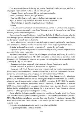 Com o escândalo do neto de Sarney nos jornais, Epitácio Cafeteira procurou justificar o
emprego a João Fernando, filho de relação extraconjugal:
   - Eu devia favores ao Fernando. Ele me ajudou na campanha.
   Sobre a contratação da mãe, no lugar do neto:
   - Eu a convidei. Quem resolve quem trabalha no meu gabinete sou eu.
   Agora, o senador responde sobre o trabalho da nova “assessora”:
   - Não existe tipo de trabalho, no gabinete todos trabalham.
   De Lula:
   - O que ganharia o Senado em ter uma contratação secreta, se tem mais de 5 mil funci-
onários transitando por aqueles corredores? Por que haveria de ter alguém secreto? Essa
história precisa ser melhor explicada.
   Os repórteres Fernando Rodrigues e Valdo Cruz, da Folha de S.Paulo, quiseram saber de
José Sarney o que ele achava de Epitácio Cafeteira ter nomeado João Fernando pelos favo-
res devidos a Fernando Sarney. Resposta:
   - Vocês acham que eu, como presidente do Senado, tenho minha biografia, vou discutir
uma coisa dessa? Não vou discutir um assunto desse. Minha resposta para vocês é essa.
   De Lula, reclamando de notícias de jornal sobre nomeações no Senado:
   - O povo não aguenta mais que as coisas secundárias sejam transformadas em prioritárias
e as prioritárias sejam esquecidas.
   Ato secreto nomeou Vera Portela Macieira Borges, sobrinha de José Sarney. Por mais de
seis anos, ela recebeu salários de R$ 4.600, sem contar os benefícios, na capital de Mato
Grosso do Sul. Oficialmente, prestava serviços no escritório político do senador Delcídio
Amaral (PT-MS). Ele confirmou:
   - Sarney me solicitou, porque ela estava aqui, em Campo Grande, e eu atendi.
   De Lula, criticando a “política do denuncismo” da imprensa:
   - O que não pode é todo dia se arrumar uma vírgula a mais ou repetir a mesma matéria.
Vai desmoralizando todo mundo, cansando todo mundo. E inclusive a imprensa corre risco,
porque ela também tem de ter a certeza de que não pode ser desacreditada.
   Sem o sobrenome do irmão famoso, ficou fácil para José Sarney esconder a irmã por
parte de pai, Ana Maria da Costa Bastos, em seu gabinete pessoal no Senado. Ela foi nome-
ada como secretária parlamentar em janeiro de 2005, com salário de R$ 7.400. Em seguida,
“rebaixada” para assistente parlamentar, passou a receber R$ 4.900 mensais. Ainda em
2005, no primeiro mandato de Lula, acabou transferida para o gabinete do então senador
Edison Lobão, aliado histórico de Sarney. De lá Ana Maria da Costa Bastos só saiu em
outubro de 2008, após ser exonerada por ato secreto.
   Outra sobrinha de Sarney também conseguiu trabalho no Senado. Maria do Carmo
de Castro Macieira foi comissionada no gabinete da senadora Roseana Sarney (PMDB-
MA), filha do líder maranhense. Mas não ficava em Brasília. Prestaria serviços em São
Luís, no escritório político de Roseana. O ato secreto que a nomeou teve a assinatura de
Agaciel Maia.
   Do ministro das Relações Institucionais, José Múcio (PTB-PE):
   - O apoio ao presidente Sarney é absoluto.
                                            436
 
