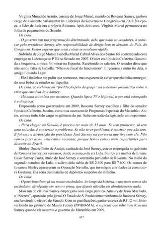 Virgînia Murad de Araújo, parente de Jorge Murad, marido de Roseana Sarney, ganhou
cargo de assistente parlamentar na Liderança do Governo no Congresso em 2007. Na épo-
ca, a líder de Lula era a própria Roseana. Após dois anos, Virgínia Murad permanecia na
folha de pagamentos do Senado.
    De Lula:
    - O governo tem sua programação determinada, acho que todos os senadores, a come-
çar pelo presidente Sarney, têm responsabilidade de dirigir bem os destinos do País, do
Congresso. Vamos esperar que essas coisas se resolvam rápido.
    Sobrinha de Jorge Murad, Isabella Murad Cabral Alves dos Santos foi contemplada com
emprego na Liderança do PTB no Senado em 2007. O líder era Epitácio Cafeteira. Garanti-
da a boquinha, a moça foi morar na Espanha. Recebendo os salários. O senador disse que
não sentiu falta de Isabella. “Não sou fiscal de funcionário”. E recorreu a outro tio dela, o
amigo Eduardo Lago:
    - Ele é tio dela e me pediu que nomeasse, mas esqueceu de avisar que ela tinha consegui-
do uma bolsa de estudos na Espanha.
    De Lula, ao reclamar da “predileção pela desgraça” na cobertura jornalística sobre a
crise que envolvia José Sarney:
    - Há tanta coisa boa que acontece. Quando liga a TV e lê jornal, o que está estampado
é a desgraça!
    Empossada como governadora em 2009, Roseana Sarney escolheu a filha do senador
Epitácio Cafeteira, Janaína, como sua assessora de Programas Especiais do Maranhão. An-
tes, a moça tinha tido cargo no gabinete do pai. Saíra em razão da legislação antinepotismo.
    De Lula:
    - Para chegar ao Senado, é preciso ter mais de 35 anos. Se tem problema, só tem
uma solução: é consertar o problema. Se não tiver problema, é mostrar que não tem.
E foi essa a disposição do presidente José Sarney na conversa que tive com ele. Não
vamos fazer disso uma causa nacional, porque temos coisas mais importantes para
discutir no Brasil.
    Shirley Duarte Pinto de Araújo, cunhada de José Sarney, esteve empregada no gabinete
de Roseana Sarney por seis anos, desde o começo da era Lula. Shirley era mulher de Ernane
Cesar Sarney Costa, irmão de José Sarney e secretário particular de Roseana. No início do
segundo mandato de Lula, o salário dela subiu de R$ 2.400 para R$ 7.600. Os nomes de
Ernane e Shirley apareceram na Operação Navalha, que investigou atividades da construto-
ra Gautama. Ela seria destinatária de depósitos suspeitos de dinheiro.
    De Lula:
    - O povo brasileiro já viu muitos escândalos. Ao longo da história, o que mais vemos são
escândalos, divulgados em verso e prosa, que depois não dão em absolutamente nada.
    Mais um do clã José Sarney empregado com cargo público. Amaury de Jesus Machado,
o “Secreta”, apontado pelo jornal O Estado de S. Paulo como mordomo de Roseana Sarney,
era funcionário efetivo do Senado. Com as gratificações, ganhava cerca de R$ 12 mil. Esta-
va lotado no gabinete de Mauro Fecury (PMDB-MA), o suplente que substituiu Roseana
Sarney quando ela assumiu o governo do Maranhão em 2009.
                                             437
 