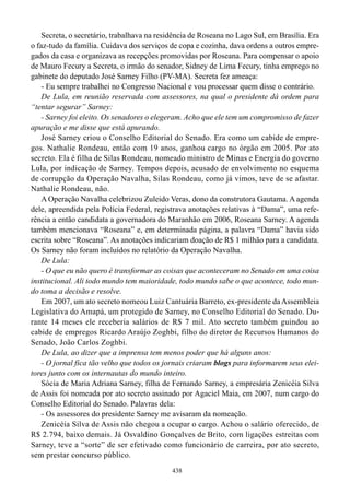 Secreta, o secretário, trabalhava na residência de Roseana no Lago Sul, em Brasília. Era
o faz-tudo da família. Cuidava dos serviços de copa e cozinha, dava ordens a outros empre-
gados da casa e organizava as recepções promovidas por Roseana. Para compensar o apoio
de Mauro Fecury a Secreta, o irmão do senador, Sidney de Lima Fecury, tinha emprego no
gabinete do deputado José Sarney Filho (PV-MA). Secreta fez ameaça:
    - Eu sempre trabalhei no Congresso Nacional e vou processar quem disse o contrário.
    De Lula, em reunião reservada com assessores, na qual o presidente dá ordem para
“tentar segurar” Sarney:
    - Sarney foi eleito. Os senadores o elegeram. Acho que ele tem um compromisso de fazer
apuração e me disse que está apurando.
    José Sarney criou o Conselho Editorial do Senado. Era como um cabide de empre-
gos. Nathalie Rondeau, então com 19 anos, ganhou cargo no órgão em 2005. Por ato
secreto. Ela é filha de Silas Rondeau, nomeado ministro de Minas e Energia do governo
Lula, por indicação de Sarney. Tempos depois, acusado de envolvimento no esquema
de corrupção da Operação Navalha, Silas Rondeau, como já vimos, teve de se afastar.
Nathalie Rondeau, não.
    A Operação Navalha celebrizou Zuleido Veras, dono da construtora Gautama. A agenda
dele, apreendida pela Polícia Federal, registrava anotações relativas à “Dama”, uma refe-
rência a então candidata a governadora do Maranhão em 2006, Roseana Sarney. A agenda
também mencionava “Roseana” e, em determinada página, a palavra “Dama” havia sido
escrita sobre “Roseana”. As anotações indicariam doação de R$ 1 milhão para a candidata.
Os Sarney não foram incluídos no relatório da Operação Navalha.
    De Lula:
    - O que eu não quero é transformar as coisas que aconteceram no Senado em uma coisa
institucional. Ali todo mundo tem maioridade, todo mundo sabe o que acontece, todo mun-
do toma a decisão e resolve.
    Em 2007, um ato secreto nomeou Luiz Cantuária Barreto, ex-presidente da Assembleia
Legislativa do Amapá, um protegido de Sarney, no Conselho Editorial do Senado. Du-
rante 14 meses ele receberia salários de R$ 7 mil. Ato secreto também guindou ao
cabide de empregos Ricardo Araújo Zoghbi, filho do diretor de Recursos Humanos do
Senado, João Carlos Zoghbi.
    De Lula, ao dizer que a imprensa tem menos poder que há alguns anos:
    - O jornal fica tão velho que todos os jornais criaram blogs para informarem seus elei-
tores junto com os internautas do mundo inteiro.
    Sócia de Maria Adriana Sarney, filha de Fernando Sarney, a empresária Zenicéia Silva
de Assis foi nomeada por ato secreto assinado por Agaciel Maia, em 2007, num cargo do
Conselho Editorial do Senado. Palavras dela:
    - Os assessores do presidente Sarney me avisaram da nomeação.
    Zenicéia Silva de Assis não chegou a ocupar o cargo. Achou o salário oferecido, de
R$ 2.794, baixo demais. Já Osvaldino Gonçalves de Brito, com ligações estreitas com
Sarney, teve a “sorte” de ser efetivado como funcionário de carreira, por ato secreto,
sem prestar concurso público.
                                             438
 