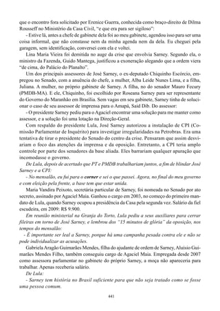 que o encontro fora solicitado por Erenice Guerra, conhecida como braço-direito de Dilma
Rousseff no Ministério da Casa Civil, “e que era para ser sigiloso”:
    - Estive lá, antes a chefe de gabinete dela foi ao meu gabinete, agendou isso para ser uma
coisa informal, que não constasse nem da minha agenda nem da dela. Eu cheguei pela
garagem, sem identificação, conversei com ela e voltei.
    Lina Maria Vieira foi demitida no auge da crise que envolvia Sarney. Segundo ela, o
ministro da Fazenda, Guido Mantega, justificou a exoneração alegando que a ordem viera
“de cima, do Palácio do Planalto”.
    Um dos principais assessores de José Sarney, o ex-deputado Chiquinho Escórcio, em-
pregou no Senado, com a anuência do chefe, a mulher, Alba Leide Nunes Lima, e a filha,
Juliana. A mulher, no próprio gabinete de Sarney. A filha, no do senador Mauro Fecury
(PMDB-MA). E ele, Chiquinho, foi escolhido por Roseana Sarney para ser representante
do Governo do Maranhão em Brasília. Sem vagas em seu gabinete, Sarney tinha de soluci-
onar o caso de seu assessor de imprensa para o Amapá, Said Dib. Do assessor:
    - O presidente Sarney pediu para o Agaciel encontrar uma solução para me manter como
assessor, e a solução foi uma lotação na Direção-Geral.
    Com respaldo do presidente Lula, José Sarney autorizou a instalação de CPI (Co-
missão Parlamentar de Inquérito) para investigar irregularidades na Petrobras. Era uma
tentativa de tirar o presidente do Senado do centro da crise. Pensaram que assim desvi-
ariam o foco das atenções da imprensa e da oposição. Entretanto, a CPI teria amplo
controle por parte dos senadores da base aliada. Eles barrariam qualquer apuração que
incomodasse o governo.
    De Lula, depois de acertado que PT e PMDB trabalhariam juntos, a fim de blindar José
Sarney e a CPI:
    - No mensalão, eu fui para o corner e sei o que passei. Agora, no final do meu governo
e com eleição pela frente, a base tem que estar unida.
    Maria Vandira Peixoto, secretária particular de Sarney, foi nomeada no Senado por ato
secreto, assinado por Agaciel Maia. Ganhou o cargo em 2003, no começo do primeiro man-
dato de Lula, quando Sarney ocupou a presidência da Casa pela segunda vez. Salário da fiel
escudeira, em 2009: R$ 9.900.
    Em reunião ministerial na Granja do Torto, Lula pediu a seus auxiliares para cerrar
fileiras em torno de José Sarney, e lembrou dos “15 minutos de glória” da oposição, nos
tempos do mensalão:
   - É importante ser leal a Sarney, porque há uma campanha pesada contra ele e não se
pode individualizar as acusações.
    Gabriela Aragão Guimarães Mendes, filha do ajudante de ordem de Sarney, Aluísio Gui-
marães Mendes Filho, também conseguiu cargo de Agaciel Maia. Empregada desde 2007
como assessora parlamentar no gabinete do próprio Sarney, a moça não apareceria para
trabalhar. Apenas receberia salário.
    De Lula:
    - Sarney tem história no Brasil suficiente para que não seja tratado como se fosse
uma pessoa comum.
                                              441
 