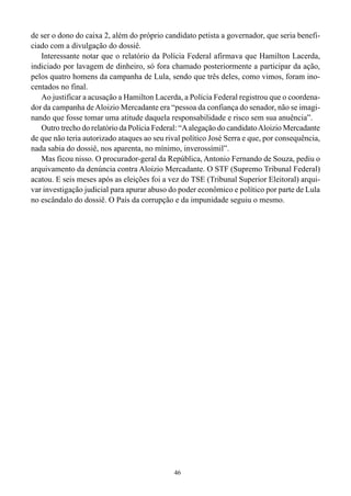 de ser o dono do caixa 2, além do próprio candidato petista a governador, que seria benefi-
ciado com a divulgação do dossiê.
   Interessante notar que o relatório da Polícia Federal afirmava que Hamilton Lacerda,
indiciado por lavagem de dinheiro, só fora chamado posteriormente a participar da ação,
pelos quatro homens da campanha de Lula, sendo que três deles, como vimos, foram ino-
centados no final.
   Ao justificar a acusação a Hamilton Lacerda, a Polícia Federal registrou que o coordena-
dor da campanha de Aloizio Mercadante era “pessoa da confiança do senador, não se imagi-
nando que fosse tomar uma atitude daquela responsabilidade e risco sem sua anuência”.
   Outro trecho do relatório da Polícia Federal: “A alegação do candidato Aloizio Mercadante
de que não teria autorizado ataques ao seu rival político José Serra e que, por consequência,
nada sabia do dossiê, nos aparenta, no mínimo, inverossímil”.
   Mas ficou nisso. O procurador-geral da República, Antonio Fernando de Souza, pediu o
arquivamento da denúncia contra Aloizio Mercadante. O STF (Supremo Tribunal Federal)
acatou. E seis meses após as eleições foi a vez do TSE (Tribunal Superior Eleitoral) arqui-
var investigação judicial para apurar abuso do poder econômico e político por parte de Lula
no escândalo do dossiê. O País da corrupção e da impunidade seguiu o mesmo.




                                              46
 