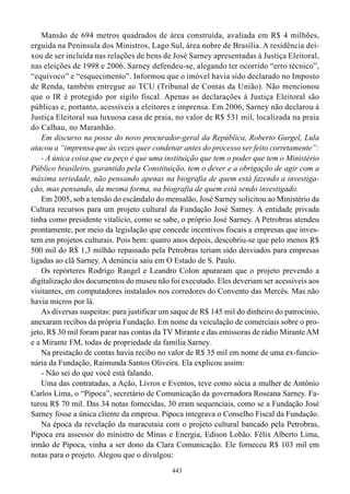Mansão de 694 metros quadrados de área construída, avaliada em R$ 4 milhões,
erguida na Península dos Ministros, Lago Sul, área nobre de Brasília. A residência dei-
xou de ser incluída nas relações de bens de José Sarney apresentadas à Justiça Eleitoral,
nas eleições de 1998 e 2006. Sarney defendeu-se, alegando ter ocorrido “erro técnico”,
“equívoco” e “esquecimento”. Informou que o imóvel havia sido declarado no Imposto
de Renda, também entregue ao TCU (Tribunal de Contas da União). Não mencionou
que o IR é protegido por sigilo fiscal. Apenas as declarações à Justiça Eleitoral são
públicas e, portanto, acessíveis a eleitores e imprensa. Em 2006, Sarney não declarou à
Justiça Eleitoral sua luxuosa casa de praia, no valor de R$ 531 mil, localizada na praia
do Calhau, no Maranhão.
    Em discurso na posse do novo procurador-geral da República, Roberto Gurgel, Lula
atacou a “imprensa que às vezes quer condenar antes do processo ser feito corretamente”:
    - A única coisa que eu peço é que uma instituição que tem o poder que tem o Ministério
Público brasileiro, garantido pela Constituição, tem o dever e a obrigação de agir com a
máxima seriedade, não pensando apenas na biografia de quem está fazendo a investiga-
ção, mas pensando, da mesma forma, na biografia de quem está sendo investigado.
    Em 2005, sob a tensão do escândalo do mensalão, José Sarney solicitou ao Ministério da
Cultura recursos para um projeto cultural da Fundação José Sarney. A entidade privada
tinha como presidente vitalício, como se sabe, o próprio José Sarney. A Petrobras atendeu
prontamente, por meio da legislação que concede incentivos fiscais a empresas que inves-
tem em projetos culturais. Pois bem: quatro anos depois, descobriu-se que pelo menos R$
500 mil do R$ 1,3 milhão repassado pela Petrobras teriam sido desviados para empresas
ligadas ao clã Sarney. A denúncia saiu em O Estado de S. Paulo.
    Os repórteres Rodrigo Rangel e Leandro Colon apuraram que o projeto prevendo a
digitalização dos documentos do museu não foi executado. Eles deveriam ser acessíveis aos
visitantes, em computadores instalados nos corredores do Convento das Mercês. Mas não
havia micros por lá.
    As diversas suspeitas: para justificar um saque de R$ 145 mil do dinheiro do patrocínio,
anexaram recibos da própria Fundação. Em nome da veiculação de comerciais sobre o pro-
jeto, R$ 30 mil foram parar nas contas da TV Mirante e das emissoras de rádio Mirante AM
e a Mirante FM, todas de propriedade da família Sarney.
    Na prestação de contas havia recibo no valor de R$ 35 mil em nome de uma ex-funcio-
nária da Fundação, Raimunda Santos Oliveira. Ela explicou assim:
    - Não sei do que você está falando.
    Uma das contratadas, a Ação, Livros e Eventos, teve como sócia a mulher de Antônio
Carlos Lima, o “Pipoca”, secretário de Comunicação da governadora Roseana Sarney. Fa-
turou R$ 70 mil. Das 34 notas fornecidas, 30 eram sequenciais, como se a Fundação José
Sarney fosse a única cliente da empresa. Pipoca integrava o Conselho Fiscal da Fundação.
    Na época da revelação da maracutaia com o projeto cultural bancado pela Petrobras,
Pipoca era assessor do ministro de Minas e Energia, Edison Lobão. Félix Alberto Lima,
irmão de Pipoca, vinha a ser dono da Clara Comunicação. Ele forneceu R$ 103 mil em
notas para o projeto. Alegou que o divulgou:
                                             443
 