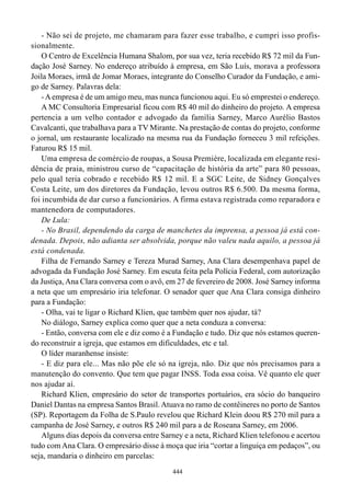 - Não sei de projeto, me chamaram para fazer esse trabalho, e cumpri isso profis-
sionalmente.
    O Centro de Excelência Humana Shalom, por sua vez, teria recebido R$ 72 mil da Fun-
dação José Sarney. No endereço atribuído à empresa, em São Luís, morava a professora
Joila Moraes, irmã de Jomar Moraes, integrante do Conselho Curador da Fundação, e ami-
go de Sarney. Palavras dela:
    - A empresa é de um amigo meu, mas nunca funcionou aqui. Eu só emprestei o endereço.
    A MC Consultoria Empresarial ficou com R$ 40 mil do dinheiro do projeto. A empresa
pertencia a um velho contador e advogado da família Sarney, Marco Aurélio Bastos
Cavalcanti, que trabalhava para a TV Mirante. Na prestação de contas do projeto, conforme
o jornal, um restaurante localizado na mesma rua da Fundação forneceu 3 mil refeições.
Faturou R$ 15 mil.
    Uma empresa de comércio de roupas, a Sousa Première, localizada em elegante resi-
dência de praia, ministrou curso de “capacitação de história da arte” para 80 pessoas,
pelo qual teria cobrado e recebido R$ 12 mil. E a SGC Leite, de Sidney Gonçalves
Costa Leite, um dos diretores da Fundação, levou outros R$ 6.500. Da mesma forma,
foi incumbida de dar curso a funcionários. A firma estava registrada como reparadora e
mantenedora de computadores.
    De Lula:
    - No Brasil, dependendo da carga de manchetes da imprensa, a pessoa já está con-
denada. Depois, não adianta ser absolvida, porque não valeu nada aquilo, a pessoa já
está condenada.
    Filha de Fernando Sarney e Tereza Murad Sarney, Ana Clara desempenhava papel de
advogada da Fundação José Sarney. Em escuta feita pela Polícia Federal, com autorização
da Justiça, Ana Clara conversa com o avô, em 27 de fevereiro de 2008. José Sarney informa
a neta que um empresário iria telefonar. O senador quer que Ana Clara consiga dinheiro
para a Fundação:
    - Olha, vai te ligar o Richard Klien, que também quer nos ajudar, tá?
    No diálogo, Sarney explica como quer que a neta conduza a conversa:
    - Então, conversa com ele e diz como é a Fundação e tudo. Diz que nós estamos queren-
do reconstruir a igreja, que estamos em dificuldades, etc e tal.
    O líder maranhense insiste:
    - E diz para ele... Mas não põe ele só na igreja, não. Diz que nós precisamos para a
manutenção do convento. Que tem que pagar INSS. Toda essa coisa. Vê quanto ele quer
nos ajudar aí.
    Richard Klien, empresário do setor de transportes portuários, era sócio do banqueiro
Daniel Dantas na empresa Santos Brasil. Atuava no ramo de contêineres no porto de Santos
(SP). Reportagem da Folha de S.Paulo revelou que Richard Klein doou R$ 270 mil para a
campanha de José Sarney, e outros R$ 240 mil para a de Roseana Sarney, em 2006.
    Alguns dias depois da conversa entre Sarney e a neta, Richard Klien telefonou e acertou
tudo com Ana Clara. O empresário disse à moça que iria “cortar a linguiça em pedaços”, ou
seja, mandaria o dinheiro em parcelas:
                                            444
 