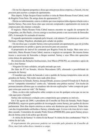 - Ele me fez algumas perguntas e disse que uma pessoa dessa empresa, a Aracati, iria me
procurar para acertar a compra do apartamento.
   Dias depois, Felipe Jacques Gauer recebeu a visita de Maria Rosane Frota Cabral, irmã
de Rogério Frota Neto. Do antigo dono do apartamento 22:
   - Direta ou indiretamente, estava evidente que essa empresa tinha alguma relação com a
família Sarney. Para mim ficou claro que estavam comprando o apartamento em nome da
empresa para não chamar a atenção.
   O negócio: Maria Rosane Frota Cabral marcou encontro no saguão do aeroporto de
Congonhas, em São Paulo, e levou consigo a escritura pronta e um escrevente de Sorocaba
(SP). A transação foi assinada ali mesmo.
   O segundo apartamento comprado pela Aracati, o de número 32, pertencia ao casal Liza
Heilman e Sidney Wajsbrot, abordado pelo zelador do prédio:
   - Ele me disse que o senador Sarney estava procurando um apartamento, que ele já tinha
dois apartamentos no prédio e queria um terceiro para um assessor.
   O proprietário do imóvel foi contatado por Rogério Frota de Araújo. Mais uma vez a
irmã dele, Maria Rosane Frota Cabral, marcou o negócio no aeroporto. Da mesma forma
trouxe o escrevente de Sorocaba e cheque nominal. Sarney e seus filhos não apareciam
como donos do apartamento.
   Do ministro das Relações Institucionais, José Múcio (PTB-PE), ao comentar o apoio de
Lula a José Sarney:
   - Ninguém foi mais solidário, até pela amizade que tem.
   Do líder do PT no Senado, Aloizio Mercadante (SP), afastando a possibilidade de
cassação de Sarney:
   - O mandato que tenho da bancada é com o pedido de licença temporária como ato de
grandeza de Sarney. Não tenho mais nada além disso.
   Em discurso no Senado, Sarney, desequilibrado, acusou o jornal O Estado de S. Paulo de
mover “campanha sistemática” contra ele, “adotando uma prática nazista”. Em trecho do
pronunciamento afirmou que os senadores não devem explicações “sobre compra de qual-
quer coisa que usem na vida”. De Sarney:
   - Deus, eu devo dar explicações sobre compra ou uso de qualquer coisa que eu use na
vida aqui para o Senado?
   Sarney não esclareceu a relação com a empreiteira que comprou os imóveis.
   Em 5 de agosto de 2009, o presidente do Conselho de Ética do Senado, Paulo Duque
(PMDB-RJ), arquivou quatro pedidos de investigação contra Sarney, por quebra de decoro
parlamentar. Dois dias depois enterrou as outras sete denúncias que restavam. Todas trata-
vam das irregularidades atribuídas a Sarney, relatadas aqui. Livrou-o do risco de ter o man-
dato cassado. Comentário do senador Pedro Simon (PMDB-RS), para quem Sarney proce-
deu da forma como Lula achou que deveria:
   - A vitória foi de Sarney? A vitória foi de Renan? A vitória foi dos combatentes? Não! A
vitória foi de Lula.
   O arquivamento dos processos poderia ser revertido pelo plenário do Conselho de
Ética, mas Lula sabia disso e manteve a carga:
                                             452
 