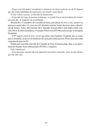 - O que você não pode é transformar a denúncia em única razão de ser de 81 homens
que têm responsabilidade de representar um Estado e uma Nação.
   E Lula voltou a acusar “o oba-oba do denuncismo”:
   - O que não dá é que as pessoas achem que você pode trocar um presidente da institui-
ção todo dia. Aí ninguém tem estabilidade.
   Decisão dos 15 senadores do Conselho de Ética, pelo placar de nove a seis, manteve os
processos arquivados. Os votos dos três senadores petistas foram decisivos para a absolvi-
ção de Sarney. Todos, Ideli Salvatti (SC), Delcídio Amaral (MS) e João Pedro (AM) vota-
ram a favor do líder maranhense. O senador Flávio Arns (PT-PR) anunciou que se desligaria
do partido:
   - O PT jogou a ética no lixo, vai ter que achar outra bandeira. O partido deu as costas
para a sociedade, ao povo e às bandeiras tão caras para tantas pessoas. Posso dizer que tenho
vergonha de estar no PT.
   Pedido para reavaliar a decisão do Conselho de Ética foi protocolado. Mas a vice-presi-
dente do Senado, Serys Slhessarenko (PT-MT), o sepultou.
   Lula comemorou:
   - Uma oposição, quando não tem argumento para fazer oposição, é pior do que doença
que não tem cura.




                                             453
 