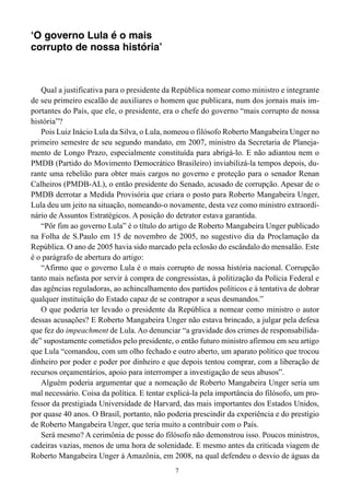 ‘O governo Lula é o mais
corrupto de nossa história’



   Qual a justificativa para o presidente da República nomear como ministro e integrante
de seu primeiro escalão de auxiliares o homem que publicara, num dos jornais mais im-
portantes do País, que ele, o presidente, era o chefe do governo “mais corrupto de nossa
história”?
   Pois Luiz Inácio Lula da Silva, o Lula, nomeou o filósofo Roberto Mangabeira Unger no
primeiro semestre de seu segundo mandato, em 2007, ministro da Secretaria de Planeja-
mento de Longo Prazo, especialmente constituída para abrigá-lo. E não adiantou nem o
PMDB (Partido do Movimento Democrático Brasileiro) inviabilizá-la tempos depois, du-
rante uma rebelião para obter mais cargos no governo e proteção para o senador Renan
Calheiros (PMDB-AL), o então presidente do Senado, acusado de corrupção. Apesar de o
PMDB derrotar a Medida Provisória que criara o posto para Roberto Mangabeira Unger,
Lula deu um jeito na situação, nomeando-o novamente, desta vez como ministro extraordi-
nário de Assuntos Estratégicos. A posição do detrator estava garantida.
   “Pôr fim ao governo Lula” é o título do artigo de Roberto Mangabeira Unger publicado
na Folha de S.Paulo em 15 de novembro de 2005, no sugestivo dia da Proclamação da
República. O ano de 2005 havia sido marcado pela eclosão do escândalo do mensalão. Este
é o parágrafo de abertura do artigo:
   “Afirmo que o governo Lula é o mais corrupto de nossa história nacional. Corrupção
tanto mais nefasta por servir à compra de congressistas, à politização da Polícia Federal e
das agências reguladoras, ao achincalhamento dos partidos políticos e à tentativa de dobrar
qualquer instituição do Estado capaz de se contrapor a seus desmandos.”
   O que poderia ter levado o presidente da República a nomear como ministro o autor
dessas acusações? E Roberto Mangabeira Unger não estava brincado, a julgar pela defesa
que fez do impeachment de Lula. Ao denunciar “a gravidade dos crimes de responsabilida-
de” supostamente cometidos pelo presidente, o então futuro ministro afirmou em seu artigo
que Lula “comandou, com um olho fechado e outro aberto, um aparato político que trocou
dinheiro por poder e poder por dinheiro e que depois tentou comprar, com a liberação de
recursos orçamentários, apoio para interromper a investigação de seus abusos”.
   Alguém poderia argumentar que a nomeação de Roberto Mangabeira Unger seria um
mal necessário. Coisa da política. E tentar explicá-la pela importância do filósofo, um pro-
fessor da prestigiada Universidade de Harvard, das mais importantes dos Estados Unidos,
por quase 40 anos. O Brasil, portanto, não poderia prescindir da experiência e do prestígio
de Roberto Mangabeira Unger, que teria muito a contribuir com o País.
   Será mesmo? A cerimônia de posse do filósofo não demonstrou isso. Poucos ministros,
cadeiras vazias, menos de uma hora de solenidade. E mesmo antes da criticada viagem de
Roberto Mangabeira Unger à Amazônia, em 2008, na qual defendeu o desvio de águas da
                                              7
 