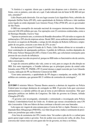 “A história é a seguinte: dizem que o partido tem despesas com o diretório, com as
festas, com os jantares, com não sei o quê. Cada indicado tem de botar lá R$ 400 mil por
mês, entendeu?”
    Lídio Duarte pede demissão. Em seu lugar assume Luiz Appolônio Neto, sobrinho do
deputado Delfim Netto (PP-SP), outro apadrinhado de Roberto Jefferson e tido também
como ligado ao então deputado Luiz Antonio Fleury Filho (PTB-SP), um ex-governador
de São Paulo.
    O IRB tem monopólio do mercado nacional de resseguros internacionais. Movimenta
cerca de US$ 450 milhões por ano. Faz operações com 23 corretoras credenciadas, como a
de Henrique Brandão. Escreve Veja:
    “Apenas no primeiro ano, a corretora de Brandão abocanhou 10% de todos os seguros de
embarcações e 20% dos de empresas aéreas. Desde 2003, nesse ambiente esplendorosamente
favorável, os negócios de Brandão, o amigo de três décadas de Roberto Jefferson e empre-
gador de seu genro, crescem a um ritmo de 25% ao ano.”
    Em declarações ao jornal O Estado de S. Paulo, Lídio Duarte afirma ter se recusado a
fazer contratações de apaniguados políticos. A pedido de Jefferson, recebeu deputados do
PTB como Nelson Marquezelli (SP) e Elaine Costa (RJ), que solicitaram nomeações para
pessoas do seu círculo de influência:
  - Expliquei que isso não era possível, porque no IRB todos os funcionários são de carreira,
todos concursados.
    A regra do concurso público não vale, como se verá, para os cargos de alta direção no
IRB. Em outra reportagem, o Estadão informa que os principais postos da estatal estão
loteados entre PTB, PT, PMDB e PP. O jornal destaca o papel exercido por Luiz Eduardo
Lucena, indicação do PP, na Diretoria Comercial do IRB:
    “Com tanta autonomia, o apadrinhado do PP chegou a manipular, em média, R$ 300
milhões em contratos, que geraram R$ 21 milhões de comissões de corretagem.”

9
22/5/2005 O ministro Márcio Thomaz Bastos anuncia a abertura de inquérito na Polícia
Federal para investigar denúncias de corrupção no IRB. O governo Lula quer convencer
parlamentares e a opinião pública de que já toma as providências necessárias. Não quer
apurações políticas em âmbito do Congresso. Do líder do governo na Câmara, Arlindo
Chinaglia (PT-SP):
   - O governo está investigando, orientando e estimulando a investigação pela Polícia
Federal, Controladoria-Geral da União etc. Evidente que nessas circunstâncias uma CPI
não é necessária. Cabe aos líderes da base continuar a discutir com suas bancadas.
   Lula segue em viagem de uma semana para a Coreia do Sul e o Japão. Durante o voo, o
deputado Beto Albuquerque (PSB-RS), vice-líder do governo, traduz o sentimento do presi-
dente aos jornalistas que estão a bordo:
   - Esta lista de assinaturas da CPI é muito clara. Vai acabar o pão-de-ló e o cafuné para
quem quiser jogar contra o governo. Tem de acabar essa conversa de verba, de obra. Essa
conversa não vamos mais ter com quem não for do governo, no ônus e no bônus.
                                              54
 
