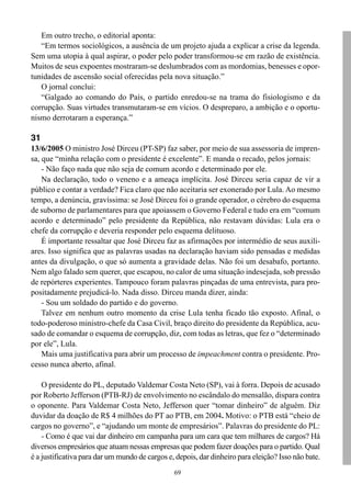 Em outro trecho, o editorial aponta:
   “Em termos sociológicos, a ausência de um projeto ajuda a explicar a crise da legenda.
Sem uma utopia à qual aspirar, o poder pelo poder transformou-se em razão de existência.
Muitos de seus expoentes mostraram-se deslumbrados com as mordomias, benesses e opor-
tunidades de ascensão social oferecidas pela nova situação.”
   O jornal conclui:
   “Galgado ao comando do País, o partido enredou-se na trama do fisiologismo e da
corrupção. Suas virtudes transmutaram-se em vícios. O despreparo, a ambição e o oportu-
nismo derrotaram a esperança.”

31
13/6/2005 O ministro José Dirceu (PT-SP) faz saber, por meio de sua assessoria de impren-
sa, que “minha relação com o presidente é excelente”. E manda o recado, pelos jornais:
    - Não faço nada que não seja de comum acordo e determinado por ele.
    Na declaração, todo o veneno e a ameaça implícita. José Dirceu seria capaz de vir a
público e contar a verdade? Fica claro que não aceitaria ser exonerado por Lula. Ao mesmo
tempo, a denúncia, gravíssima: se José Dirceu foi o grande operador, o cérebro do esquema
de suborno de parlamentares para que apoiassem o Governo Federal e tudo era em “comum
acordo e determinado” pelo presidente da República, não restavam dúvidas: Lula era o
chefe da corrupção e deveria responder pelo esquema delituoso.
    É importante ressaltar que José Dirceu faz as afirmações por intermédio de seus auxili-
ares. Isso significa que as palavras usadas na declaração haviam sido pensadas e medidas
antes da divulgação, o que só aumenta a gravidade delas. Não foi um desabafo, portanto.
Nem algo falado sem querer, que escapou, no calor de uma situação indesejada, sob pressão
de repórteres experientes. Tampouco foram palavras pinçadas de uma entrevista, para pro-
positadamente prejudicá-lo. Nada disso. Dirceu manda dizer, ainda:
    - Sou um soldado do partido e do governo.
    Talvez em nenhum outro momento da crise Lula tenha ficado tão exposto. Afinal, o
todo-poderoso ministro-chefe da Casa Civil, braço direito do presidente da República, acu-
sado de comandar o esquema de corrupção, diz, com todas as letras, que fez o “determinado
por ele”, Lula.
    Mais uma justificativa para abrir um processo de impeachment contra o presidente. Pro-
cesso nunca aberto, afinal.

    O presidente do PL, deputado Valdemar Costa Neto (SP), vai à forra. Depois de acusado
por Roberto Jefferson (PTB-RJ) de envolvimento no escândalo do mensalão, dispara contra
o oponente. Para Valdemar Costa Neto, Jefferson quer “tomar dinheiro” de alguém. Diz
duvidar da doação de R$ 4 milhões do PT ao PTB, em 2004. Motivo: o PTB está “cheio de
cargos no governo”, e “ajudando um monte de empresários”. Palavras do presidente do PL:
    - Como é que vai dar dinheiro em campanha para um cara que tem milhares de cargos? Há
diversos empresários que atuam nessas empresas que podem fazer doações para o partido. Qual
é a justificativa para dar um mundo de cargos e, depois, dar dinheiro para eleição? Isso não bate.
                                                69
 