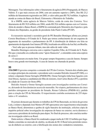 Mensagem. Traz informações sobre o faturamento da agência DNA Propaganda, de Marcos
Valério. É o que mais cresceu em 2004, com um aumento superior a 200%. Dos R$ 23,2
milhões de faturamento registrados em 2003, o valor subiu para R$ 70,5 milhões. A agência
atende as contas do Banco do Brasil, Eletronorte e Ministério do Trabalho.
   Já a SMPB, outra agência de Marcos Valério, cuida da conta dos Correios. Teve
faturamento de R$ 39,9 milhões em 2004, sendo R$ 29,6 milhões apenas com os Correios.
Além de atender o Banco Rural, a SMPB foi contratada pelo Ministério dos Esportes e pela
Câmara dos Deputados, na gestão do presidente João Paulo Cunha (PT-SP).

   Ex-tesoureiro nacional e secretário-geral do PP, Benedito Domingos afirma aos jornais
Correio Braziliense e O Estado de S. Paulo que tomou conhecimento de um esquema de
pagamento de mensalões a parlamentares do PP. A distribuição de dinheiro era feita no
apartamento do deputado José Janene (PP-PR), localizado em edifício da Asa Sul, em Brasília.
   - Você sabe que as pessoas tinham, mas não sabia de onde vinha.
   Benedito Domingos conversa com o repórter Expedito Filho, de O Estado de S. Paulo.
Diz que o mensalão era conhecido como “apoio financeiro”, e entendido como uma espécie
de caixa 2:
   - O zunzunzum era muito forte. Um grupo sempre frequentou a casa do Janene. Sempre
houve uma grande movimentação. A casa do Janene era chamada de pensão.

33
15/6/2005 O governo conquista o comando da CPI dos Correios. Nomeia dois aliados para
os cargos principais da comissão: o presidente será o senador Delcídio Amaral (PT-MS), e o
relator o deputado Osmar Serraglio (PMDB-PR). Osmar Serraglio tinha boas ligações com
José Dirceu. Apoiara a candidatura do filho do ministro, José Carlos Becker (PT), a prefeito
da cidade de Cruzeiro do Oeste (PR).
    Delcídio Amaral e Osmar Serraglio acenam com investigações restritas aos Correi-
os, deixando de fora denúncias acerca do mensalão. Na véspera, parlamentares de cinco
partidos entregaram ao presidente do Senado, Renan Calheiros (PMDB-AL), pedido
para a criação da CPI do Mensalão. O requerimento continha assinaturas de 255 depu-
tados e 41 senadores.

    Os jornais destacam que durante os trabalhos da CPI do Banestado, no início do governo
Lula, o relator e deputado José Mentor (PT-SP) apresentou sete requerimentos relacionados
ao Banco Rural, determinou a quebra de sigilo bancário da instituição, solicitou cópia de
inquérito policial sobre investigações de empresas do banco no exterior, ouviu diretores e
convocou a presidente da instituição para depor. No final do processo, não concluiu nenhu-
ma investigação relativa ao Rural.
    Outra notícia: o Banco Rural foi condenado a pagar multa de US$ 5,9 milhões por ilega-
lidades cometidas no mercado de câmbio, na década de 80. O Rural teria permitido remes-
sas de dinheiro ao exterior, com a falsificação dos nomes dos verdadeiros remetentes.

                                             75
 