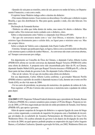 - Quando ele saía para as reuniões, antes de sair, passava no andar de baixo, no Departa-
mento Financeiro, e saía com a mala.
    O repórter Ismar Madeira indaga sobre o destino do dinheiro:
    - Eles nunca falaram nomes. Esses nomes eu desconheço. Eu sabia que o dinheiro ia para
Brasília, e que eles distribuíam lá. Mas para quem, quando e onde, eles não falavam. Era
entre eles.
    Declaração de Fernanda Karina:
    - Dinheiro eu sabia que tinha dentro de malas, mas nunca foi aberto o dinheiro. Mas
sempre sabia. Eles tomavam muito cuidado com o dinheiro, claro.
    Sobre o relacionamento entre Valério e o deputado José Dirceu (PT-SP):
    - Sei que ele conversava muito com o ‘seu’ José Dirceu, o ministro. Apesar de o
ministro ligar diretamente para o celular dele, eu liguei para o ministro uma vez. Mas
ele sempre falava.
    Sobre a relação de Valério com o deputado João Paulo Cunha (PT-SP):
    - Estreitas. Sempre que pedia para ligar, eu ligava, falava com a secretária dele em Brasília
e ele retornava para o celular do senhor Marcos... As conversas não eram conversas abertas,
né? Sempre conversavam por código.

   Em depoimento ao Conselho de Ética da Câmara, o deputado Carlos Alberto Leréia
(PSDB-GO) afirma ter ouvido conversas da deputada Raquel Teixeira (PSDB-GO) sobre
uma oferta de dinheiro. A proposta teria sido encaminhada pelo líder do PL na Câmara,
deputado Sandro Mabel (GO), para que Raquel Teixeira trocasse o PSDB pelo PL, a fim de
fazer parte da base aliada do governo Lula. Do deputado Carlos Alberto Leréia:
   - Não sei de valores. Só sei que ela recebeu uma oferta em dinheiro.
   Em seu depoimento, Carlos Alberto Leréia confirma: o governador Marconi Perillo
(PSDB) relatou o episódio de assédio à deputada tucana a Lula, durante um evento em Rio
Verde (GO), no dia 4 de maio de 2004:
   - Foi no carro do presidente, na presença do motorista e do ajudante de ordens de Lula.
   Para registrar: a CPI dos Correios não convocou o motorista nem o ajudante de ordens
para depor.

40
22/6/2005 O STF (Supremo Tribunal Federal) determina que o presidente do Senado, Renan
Calheiros (PMDB-AL), nomeie senadores para compor a CPI dos Bingos. Proposta no iní-
cio de 2004, a CPI fora engavetada por decisão do então presidente do Senado, José Sarney
(PMDB-AP), que apoia o governo.
   Além de apurar suspeitas de lavagem de dinheiro e a suposta ligação de casas de bingo
com o crime organizado, a comissão de inquérito foi proposta com a finalidade de investi-
gar atividades do ex-subchefe de Assuntos Parlamentares do Ministério da Casa Civil,
Waldomiro Diniz. Ele acabou afastado do governo Lula depois da divulgação de uma fita
no início de 2004, na qual aparece pedindo propina ao empresário do jogo Carlos Augusto
Ramos, o Carlinhos Cachoeira. Quando a gravação foi feita, em 2002, Waldomiro Diniz era
                                                81
 