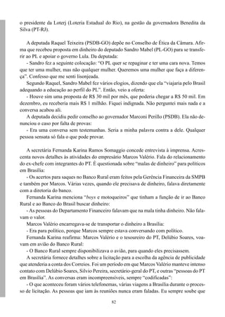 o presidente da Loterj (Loteria Estadual do Rio), na gestão da governadora Benedita da
Silva (PT-RJ).

    A deputada Raquel Teixeira (PSDB-GO) depõe no Conselho de Ética da Câmara. Afir-
ma que recebeu proposta em dinheiro do deputado Sandro Mabel (PL-GO) para se transfe-
rir ao PL e apoiar o governo Lula. Da deputada:
    - Sandro fez a seguinte colocação: “O PL quer se repaginar e ter uma cara nova. Temos
que ter uma mulher, mas não qualquer mulher. Queremos uma mulher que faça a diferen-
ça”. Confesso que me senti lisonjeada.
    Segundo Raquel, Sandro Mabel fez vários elogios, dizendo que ela “viajaria pelo Brasil
adequando a educação ao perfil do PL”. Então, veio a oferta:
    - Houve sim uma proposta de R$ 30 mil por mês, que poderia chegar a R$ 50 mil. Em
dezembro, eu receberia mais R$ 1 milhão. Fiquei indignada. Não perguntei mais nada e a
conversa acabou ali.
    A deputada decidiu pedir conselho ao governador Marconi Perillo (PSDB). Ela não de-
nunciou o caso por falta de provas:
    - Era uma conversa sem testemunhas. Seria a minha palavra contra a dele. Qualquer
pessoa sensata só fala o que pode provar.

    A secretária Fernanda Karina Ramos Somaggio concede entrevista à imprensa. Acres-
centa novos detalhes às atividades do empresário Marcos Valério. Fala do relacionamento
do ex-chefe com integrantes do PT. É questionada sobre “malas de dinheiro” para políticos
em Brasília:
    - Os acertos para saques no Banco Rural eram feitos pela Gerência Financeira da SMPB
e também por Marcos. Várias vezes, quando ele precisava de dinheiro, falava diretamente
com a diretoria do banco.
    Fernanda Karina menciona “boys e motoqueiros” que tinham a função de ir ao Banco
Rural e ao Banco do Brasil buscar dinheiro:
    - As pessoas do Departamento Financeiro falavam que na mala tinha dinheiro. Não fala-
vam o valor.
    Marcos Valério encarregava-se de transportar o dinheiro a Brasília:
    - Era para político, porque Marcos sempre estava conversando com político.
    Fernanda Karina reafirma: Marcos Valério e o tesoureiro do PT, Delúbio Soares, voa-
vam em avião do Banco Rural:
    - O Banco Rural sempre disponibilizava o avião, para quando eles precisassem.
    A secretária fornece detalhes sobre a licitação para a escolha da agência de publicidade
que atenderia a conta dos Correios. Foi um período em que Marcos Valério manteve intenso
contato com Delúbio Soares, Silvio Pereira, secretário-geral do PT, e outras “pessoas do PT
em Brasília”. As conversas eram incompreensíveis, sempre “codificadas”:
    - O que aconteceu foram vários telefonemas, várias viagens a Brasília durante o proces-
so de licitação. As pessoas que iam às reuniões nunca eram faladas. Eu sempre soube que

                                             82
 
