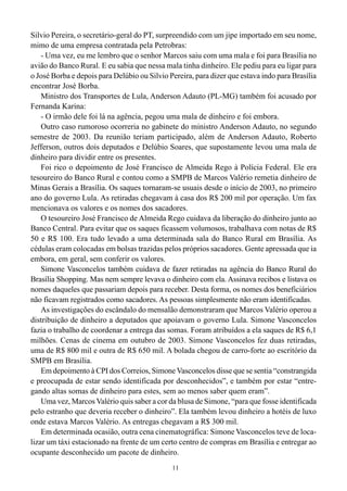 Silvio Pereira, o secretário-geral do PT, surpreendido com um jipe importado em seu nome,
mimo de uma empresa contratada pela Petrobras:
    - Uma vez, eu me lembro que o senhor Marcos saiu com uma mala e foi para Brasília no
avião do Banco Rural. E eu sabia que nessa mala tinha dinheiro. Ele pediu para eu ligar para
o José Borba e depois para Delúbio ou Silvio Pereira, para dizer que estava indo para Brasília
encontrar José Borba.
    Ministro dos Transportes de Lula, Anderson Adauto (PL-MG) também foi acusado por
Fernanda Karina:
    - O irmão dele foi lá na agência, pegou uma mala de dinheiro e foi embora.
    Outro caso rumoroso ocorreria no gabinete do ministro Anderson Adauto, no segundo
semestre de 2003. Da reunião teriam participado, além de Anderson Adauto, Roberto
Jefferson, outros dois deputados e Delúbio Soares, que supostamente levou uma mala de
dinheiro para dividir entre os presentes.
    Foi rico o depoimento de José Francisco de Almeida Rego à Polícia Federal. Ele era
tesoureiro do Banco Rural e contou como a SMPB de Marcos Valério remetia dinheiro de
Minas Gerais a Brasília. Os saques tornaram-se usuais desde o início de 2003, no primeiro
ano do governo Lula. As retiradas chegavam à casa dos R$ 200 mil por operação. Um fax
mencionava os valores e os nomes dos sacadores.
    O tesoureiro José Francisco de Almeida Rego cuidava da liberação do dinheiro junto ao
Banco Central. Para evitar que os saques ficassem volumosos, trabalhava com notas de R$
50 e R$ 100. Era tudo levado a uma determinada sala do Banco Rural em Brasília. As
cédulas eram colocadas em bolsas trazidas pelos próprios sacadores. Gente apressada que ia
embora, em geral, sem conferir os valores.
    Simone Vasconcelos também cuidava de fazer retiradas na agência do Banco Rural do
Brasília Shopping. Mas nem sempre levava o dinheiro com ela. Assinava recibos e listava os
nomes daqueles que passariam depois para receber. Desta forma, os nomes dos beneficiários
não ficavam registrados como sacadores. As pessoas simplesmente não eram identificadas.
    As investigações do escândalo do mensalão demonstraram que Marcos Valério operou a
distribuição de dinheiro a deputados que apoiavam o governo Lula. Simone Vasconcelos
fazia o trabalho de coordenar a entrega das somas. Foram atribuídos a ela saques de R$ 6,1
milhões. Cenas de cinema em outubro de 2003. Simone Vasconcelos fez duas retiradas,
uma de R$ 800 mil e outra de R$ 650 mil. A bolada chegou de carro-forte ao escritório da
SMPB em Brasília.
    Em depoimento à CPI dos Correios, Simone Vasconcelos disse que se sentia “constrangida
e preocupada de estar sendo identificada por desconhecidos”, e também por estar “entre-
gando altas somas de dinheiro para estes, sem ao menos saber quem eram”.
    Uma vez, Marcos Valério quis saber a cor da blusa de Simone, “para que fosse identificada
pelo estranho que deveria receber o dinheiro”. Ela também levou dinheiro a hotéis de luxo
onde estava Marcos Valério. As entregas chegavam a R$ 300 mil.
    Em determinada ocasião, outra cena cinematográfica: Simone Vasconcelos teve de loca-
lizar um táxi estacionado na frente de um certo centro de compras em Brasília e entregar ao
ocupante desconhecido um pacote de dinheiro.
                                              11
 