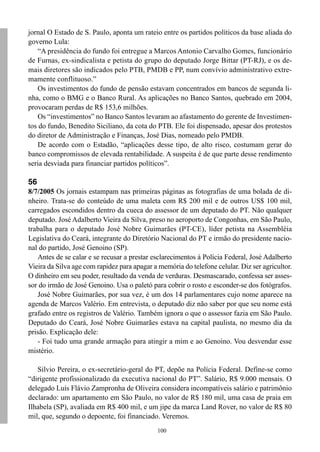 jornal O Estado de S. Paulo, aponta um rateio entre os partidos políticos da base aliada do
governo Lula:
   “A presidência do fundo foi entregue a Marcos Antonio Carvalho Gomes, funcionário
de Furnas, ex-sindicalista e petista do grupo do deputado Jorge Bittar (PT-RJ), e os de-
mais diretores são indicados pelo PTB, PMDB e PP, num convívio administrativo extre-
mamente conflituoso.”
   Os investimentos do fundo de pensão estavam concentrados em bancos de segunda li-
nha, como o BMG e o Banco Rural. As aplicações no Banco Santos, quebrado em 2004,
provocaram perdas de R$ 153,6 milhões.
   Os “investimentos” no Banco Santos levaram ao afastamento do gerente de Investimen-
tos do fundo, Benedito Siciliano, da cota do PTB. Ele foi dispensado, apesar dos protestos
do diretor de Administração e Finanças, José Dias, nomeado pelo PMDB.
   De acordo com o Estadão, “aplicações desse tipo, de alto risco, costumam gerar do
banco compromissos de elevada rentabilidade. A suspeita é de que parte desse rendimento
seria desviada para financiar partidos políticos”.

56
8/7/2005 Os jornais estampam nas primeiras páginas as fotografias de uma bolada de di-
nheiro. Trata-se do conteúdo de uma maleta com R$ 200 mil e de outros US$ 100 mil,
carregados escondidos dentro da cueca do assessor de um deputado do PT. Não qualquer
deputado. José Adalberto Vieira da Silva, preso no aeroporto de Congonhas, em São Paulo,
trabalha para o deputado José Nobre Guimarães (PT-CE), líder petista na Assembléia
Legislativa do Ceará, integrante do Diretório Nacional do PT e irmão do presidente nacio-
nal do partido, José Genoino (SP).
   Antes de se calar e se recusar a prestar esclarecimentos à Polícia Federal, José Adalberto
Vieira da Silva age com rapidez para apagar a memória do telefone celular. Diz ser agricultor.
O dinheiro em seu poder, resultado da venda de verduras. Desmascarado, confessa ser asses-
sor do irmão de José Genoino. Usa o paletó para cobrir o rosto e esconder-se dos fotógrafos.
   José Nobre Guimarães, por sua vez, é um dos 14 parlamentares cujo nome aparece na
agenda de Marcos Valério. Em entrevista, o deputado diz não saber por que seu nome está
grafado entre os registros de Valério. Também ignora o que o assessor fazia em São Paulo.
Deputado do Ceará, José Nobre Guimarães estava na capital paulista, no mesmo dia da
prisão. Explicação dele:
   - Foi tudo uma grande armação para atingir a mim e ao Genoino. Vou desvendar esse
mistério.

   Silvio Pereira, o ex-secretário-geral do PT, depõe na Polícia Federal. Define-se como
“dirigente profissionalizado da executiva nacional do PT”. Salário, R$ 9.000 mensais. O
delegado Luís Flávio Zampronha de Oliveira considera incompatíveis salário e patrimônio
declarado: um apartamento em São Paulo, no valor de R$ 180 mil, uma casa de praia em
Ilhabela (SP), avaliada em R$ 400 mil, e um jipe da marca Land Rover, no valor de R$ 80
mil, que, segundo o depoente, foi financiado. Veremos.
                                              100
 