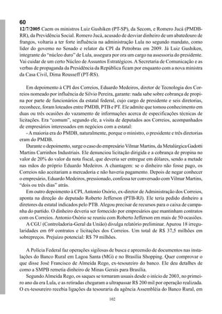60
12/7/2005 Caem os ministros Luiz Gushiken (PT-SP), da Secom, e Romero Jucá (PMDB-
RR), da Previdência Social. Romero Jucá, acusado de desviar dinheiro de um abatedouro de
frangos, voltaria a ter forte influência na administração Lula no segundo mandato, como
líder do governo no Senado e relator da CPI da Petrobras em 2009. Já Luiz Gushiken,
integrante do “núcleo duro” de Lula, assegura por ora um cargo na assessoria do presidente.
Vai cuidar de um certo Núcleo de Assuntos Estratégicos. A Secretaria de Comunicação e as
verbas de propaganda da Presidência da República ficam por enquanto com a nova ministra
da Casa Civil, Dima Rousseff (PT-RS).

    Em depoimento à CPI dos Correios, Eduardo Medeiros, diretor de Tecnologia dos Cor-
reios nomeado por influência de Silvio Pereira, garante: nada sabe sobre cobrança de propi-
na por parte de funcionários da estatal federal, cujo cargo de presidente e seis diretorias,
reconhece, foram loteados entre PMDB, PTB e PT. Ele admite que tomou conhecimento em
duas ou três ocasiões do vazamento de informações acerca de especificações técnicas de
licitações. Era “comum”, segundo ele, a visita de deputados aos Correios, acompanhados
de empresários interessados em negócios com a estatal:
    - A maioria era do PMDB, naturalmente, porque o ministro, o presidente e três diretorias
eram do PMDB.
    Durante o depoimento, surge o caso do empresário Vilmar Martins, da Metalúrgica Gadotti
Martins Carrinhos Industriais. Ele denunciou licitação dirigida e a cobrança de propina no
valor de 20% do valor da nota fiscal, que deveria ser entregue em dólares, sendo a metade
nas mãos do próprio Eduardo Medeiros. A chantagem: se o dinheiro não fosse pago, os
Correios não aceitariam a mercadoria e não haveria pagamento. Depois de negar conhecer
o empresário, Eduardo Medeiros, pressionado, confessa ter conversado com Vilmar Martins,
“dois ou três dias” atrás.
    Em outro depoimento à CPI, Antonio Osório, ex-diretor de Administração dos Correios,
aponta na direção do deputado Roberto Jefferson (PTB-RJ). Ele teria pedido dinheiro a
diretores da estatal indicados pelo PTB. Alegou precisar de recursos para o caixa de campa-
nha do partido. O dinheiro deveria ser fornecido por empresários que mantinham contratos
com os Correios. Antonio Osório se reuniu com Roberto Jefferson em mais de 50 ocasiões.
    A CGU (Controladoria-Geral da União) divulga relatório preliminar. Apurou 18 irregu-
laridades em 69 contratos e licitações dos Correios. Um total de R$ 37,5 milhões em
sobrepreços. Prejuízo potencial: R$ 79 milhões.

    A Polícia Federal faz operações sigilosas de busca e apreensão de documentos nas insta-
lações do Banco Rural em Lagoa Santa (MG) e no Brasília Shopping. Quer comprovar o
que disse José Francisco de Almeida Rego, ex-tesoureiro do banco. Ele deu detalhes de
como a SMPB remetia dinheiro de Minas Gerais para Brasília.
    Segundo Almeida Rego, os saques se tornaram usuais desde o início de 2003, no primei-
ro ano da era Lula, e as retiradas chegaram a ultrapassar R$ 200 mil por operação realizada.
O ex-tesoureiro recebia ligações da tesouraria da agência Assembléia do Banco Rural, em
                                             102
 