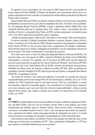 O segundo aviso ao presidente, em 5 de maio de 2004. Quem deu foi o governador de
Goiás, Marconi Perillo (PSDB). O Palácio do Planalto, em comunicado oficial, deu a se-
guinte explicação à revista: Lula não se recorda de ter ouvido nenhum comentário de Marconi
Perillo sobre o assunto.
    O governador Marconi Perillo, no entanto, chegou a ilustrar a conversa com o presidente
da República ao mencionar os casos de dois deputados de Goiás. Um deles virou escândalo.
É o da deputada Raquel Teixeira (PSDB), a quem o deputado Sandro Mabel (PL) teria
oferecido dinheiro para que se mudasse para o PL. Sobre o outro, o governador não deu
detalhes. O motivo: o deputado Enio Tatico, do PSC, aceitou a proposta e se transferiu para
o PL. Enio Tatico apresentou justificativa para a mudança:
    - Mudei de partido porque o líder do PL é de Goiás e é meu amigo. Não recebi proposta.
    O terceiro episódio. O próprio presidente abordou o assunto, durante viagem oficial à
China. Aconteceu em 25 de maio de 2004. Durante um jantar, Lula perguntou ao deputado
Paulo Rocha (PT-PA) se ele já ouvira falar sobre o pagamento de mesadas a deputados.
Paulo Rocha negou ter ocorrido a indagação do presidente, mas dez deputados estavam na
mesa do jantar. Três deles confirmaram a veracidade da conversa.
    Nos outros dois casos, o aviso foi dado pelo deputado Roberto Jefferson (PTB-RJ). No
primeiro deles, em 5 de janeiro de 2005, o ministro Walfrido dos Mares Guia (PTB-MG)
testemunhou a conversa. No segundo, em 23 de março de 2005, parte da alta cúpula do
governo estava presente, no gabinete de Lula no Palácio do Planalto: José Dirceu (PT-SP),
ministro da Casa Civil; Aldo Rebelo (PC do B-SP), ministro das Relações Institucionais;
Walfrido dos Mares Guia, do Turismo; Gilberto Carvalho (PT-SP), chefe de gabinete do
presidente; Arlindo Chinaglia (PT-SP), líder do governo na Câmara; e o deputado José Múcio
(PTB-PE). A reportagem conclui:
    “Se soube do assunto e não tomou providências, Lula pode ser acusado de crime de
responsabilidade, previsto nos artigos 84 e 85 da Constituição e, também, na Lei nº 1.079,
editada em 1950, conhecida como Lei do Impeachment. Pela lei, o presidente, se soube
do mensalão, tinha de ter mandado apurar. ‘Se o presidente teve ciência disso, caracteri-
za-se uma omissão, que é um caso típico de crime de responsabilidade’, afirma o jurista
Miguel Reale Júnior, que redigiu a petição que resultou no impeachment de Fernando
Collor, em 1992.”

65
17/7/2005 Em surpreendente entrevista concedida na França e exibida no programa Fantás-
tico, da Rede Globo, Lula faz coro às recentes versões sobre a crise política, que foram
manifestadas por Delúbio Soares e Marcos Valério. Dessa forma, fecha a manobra para
convencer a sociedade brasileira: houve “erros”, sim, mas apenas decorrentes de emprésti-
mos e operações de crédito, usados para pagar dívidas de campanha, por caixa 2. A versão
oficial minimiza o escândalo do mensalão à manipulação de verbas não-declaradas.
    Lula esforça-se para reduzir o problema. Exime-se de qualquer ato indevido, pois “já faz
tempo que eu deixei de ser presidente do PT”. Para o presidente da República, “o PT tem
que explicar à sociedade brasileira que erros cometeu”:
                                             108
 