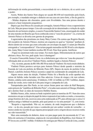 deformação de minha personalidade, a necessidade de ver o dinheiro, de se sentir com
o poder.
    Assim, Walter dos Santos Neto alegou ter sacado R$ 650 mil transferidos pela Gtech,
por exemplo, e mandado entregar o dinheiro em sua casa em carro-forte, a fim de gastá-lo:
    - Minhas despesas são chocantes, gasto com frivolidades. Sou uma pessoa doente e
comecei a fazer tratamento psiquiátrico.
    Depois que José Dirceu foi cassado por corrupção, Antonio Palocci virou o superministro
de Lula. Mas por pouco tempo. Caiu sob a acusação de ter determinado a violação do sigilo
bancário de um homem simples, o caseiro Francenildo Santos Costa, encarregado de cuidar
de uma mansão em Brasília que ficou conhecida como a “casa dos prazeres”. Lá, a turma de
Antonio Palocci se divertia com garotas de programa.
    A agenciadora das prostitutas era Jeany Mary Corner. Ela contou que Rogério Buratti,
fiel escudeiro de Antonio Palocci, montou um esquema no qual as “meninas” punham di-
nheiro dentro de revistas que eram colocadas em envelopes de papel. E saíam por Brasília
entregando a “correspondência”. Elas teriam pagado mensalões de R$ 50 mil a oito deputa-
dos. Jeany Mary Corner também recebeu R$ 50 mil. Para ficar quieta. Justificou:
    - Fiquei no anonimato todo esse tempo. Fui muito digna. Diferentemente de outros que
abriram a boca. Por isso, pedi ajuda. Isso é chantagem?
  O caseiro Francenildo Santos Costa viu a dinheirama que rolava na “casa dos prazeres”.
Afirmação dele ao envolver Vladimir Poleto, também ligado a Antonio Palocci:
    - Via, via notas, pacotes de R$ 100 e R$ 50 na mala de Vladimir. Ele trazia muito dinheiro.
    Vladimir Poleto prestava serviços para Antonio Palocci desde quando o ministro da
Fazenda de Lula era prefeito de Ribeirão Preto (SP). Depois da morte do prefeito Celso
Daniel, o prefeito Antonio Palocci assumiu o papel de coordenador de campanha de Lula.
    Alguns meses antes da eleição, Vladimir Poleto foi a Brasília de avião apanhar três
caixas de bebida, todas lacradas com fitas adesivas. Caixas de uísque e de rum cubano.
Dentro, cédulas norte-americanas. O dinheiro, US$ 1,4 milhão ou US$ 3 milhões, depen-
dendo da versão, teria vindo de Cuba para irrigar a campanha de Lula.
    Transportadas para São Paulo, as tais caixas foram parar nas mãos de Ralf Barquete,
outro prócere da “república de Ribeirão Preto”, e levadas num automóvel Omega, blindado,
até o destino final: as mãos do tesoureiro Delúbio Soares.
    Delúbio Soares, aliás, tornou-se bode expiatório para as tramóias do PT. Num dos raros
momentos em que se despiu do papel de único responsável por todos os males, o tesoureiro,
amigo histórico de Lula, escreveu uma carta endereçada ao PT, para afirmar que o caixa 2 é
“prática antiga e habitual no partido, pela qual jamais se viu uma punição”. E, com ironia:
    “Respeito a ingenuidade. Não sei, no entanto, de onde imaginavam que o dinheiro
viria – se do céu, puxado por renas e conduzido por um senhor vestido de vermelho – e
menos ainda me recordo de que alguma preocupação com a origem desses recursos tenha
me sido transmitida.”
    Mais uma montanha de dinheiro, desta vez para pagar parte da encomenda de 2,7 mi-
lhões de camisetas à Coteminas, empresa do vice-presidente da República, José Alencar. O
PT levou em cash R$ 1 milhão. O dinheiro foi entregue por Marice Corrêa de Lima, coorde-
                                               14
 