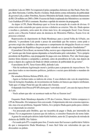 presidente Lula em 2004. Foi responsável pelas campanhas eleitorais em São Paulo, Porto Ale-
gre, Belo Horizonte, Curitiba, Recife e Goiânia. Duda detém contas milionárias de publicidade
do governo Lula, a saber: Petrobras, Secom e Ministério da Saúde. Juntas, renderam faturamento
de R$ 120 milhões em 2003 e 2004. O acesso de Duda à esplanada dos Ministérios e ao ministro
Luiz Gushiken (PT-SP) é constante. Recebeu o apelido de ministro da propaganda.
    Ao depor à CPI, Duda Mendonça quer se livrar da acusação de evasão de divisas. O
crime teria sido cometido por quem enviou o dinheiro ao exterior. Não ele. Duda apenas
o recebeu e, portanto, seria autor de crime mais leve, de sonegação fiscal. Caso fizesse
acerto com a Receita Federal antes da denúncia do Ministério Público, ficaria livre de
processo criminal.
    Repercussões do depoimento de Duda Mendonça: para o jornal Folha de S.Paulo, em
editorial, “o presidente Lula perde o pouco de autoridade que lhe restava: como pode o
governo exigir dos cidadãos e das empresas o cumprimento de obrigações fiscais se o mais
alto magistrado da República chegou ao poder valendo-se de operações fraudulentas?”
    O jornalista Clóvis Rossi, na mesma Folha, escreve que o depoimento do “publicitário do
rei” mostra que não foram apenas deputados os beneficiados pelo valerioduto. “Foi o próprio
presidente da República, cuja propaganda foi paga com esse dinheiro. Pior: não foram paga-
mentos feitos durante a campanha e, portanto, antes da presidência de Lula, mas depois da
posse e depois de a agência de Duda ter obtido contratos de publicidade do governo”.
    O presidente do PT, Tarso Genro (RS), defende Lula:
    - Não há nenhuma legitimação moral e jurídica para a proposta de impeachment. Va-
mos fazer todos os movimentos políticos, jurídicos e sociais para defender o mandato do
presidente.
    Da senadora Heloísa Helena (PSOL-AL):
    - Agora se fecham todos os indícios de crime. E esse dinheiro não veio de empréstimo.
Veio de licitações fraudadas, de investimentos de fundos em bancos que depois retribuíam.
Tudo que o Código Penal diz que dá cadeia eles fizeram.
    O deputado José Dirceu (PT-SP) alerta para “convulsão social”, em caso de impeachment
de Lula:
    - Vocês acham que não vai acontecer nada no País se fizerem isso?

    Enquanto Duda Mendonça depunha à CPI dos Correios, Marcos Valério comparece à
CPI do Mensalão. Ele tampouco fora convocado. O depoimento não tem a mesma repercus-
são, mas cria um problema. Segundo Valério, foi o próprio Duda quem pediu para o dinhei-
ro ser depositado no exterior:
    - Fui procurado pelo Delúbio, que me incumbiu de pagar o Duda, por intermédio da
Zilmar. Fiz os pagamentos à pessoa que ela indicou, o consultor financeiro de nome Jader.
    A grana foi sacada pelo doleiro Jader Kalid Antônio, autor de 22 operações de retirada de
dinheiro da SMPB. Diz Valério:
    - Fui usado pelo PT e cuspido para fora. É muito mais fácil acusar o publicitário Valério
do que o marqueteiro Duda Mendonça. É mais fácil falar em valerioduto do que em
dirceuduto ou ptduto.
                                              140
 