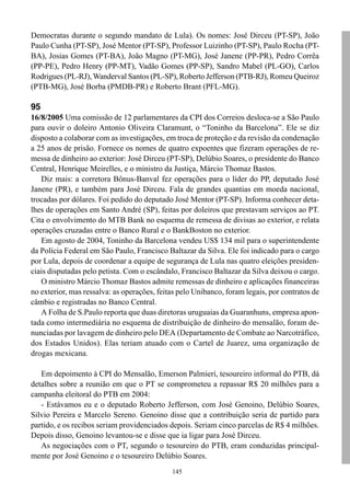 Democratas durante o segundo mandato de Lula). Os nomes: José Dirceu (PT-SP), João
Paulo Cunha (PT-SP), José Mentor (PT-SP), Professor Luizinho (PT-SP), Paulo Rocha (PT-
BA), Josias Gomes (PT-BA), João Magno (PT-MG), José Janene (PP-PR), Pedro Corrêa
(PP-PE), Pedro Henry (PP-MT), Vadão Gomes (PP-SP), Sandro Mabel (PL-GO), Carlos
Rodrigues (PL-RJ), Wanderval Santos (PL-SP), Roberto Jefferson (PTB-RJ), Romeu Queiroz
(PTB-MG), José Borba (PMDB-PR) e Roberto Brant (PFL-MG).

95
16/8/2005 Uma comissão de 12 parlamentares da CPI dos Correios desloca-se a São Paulo
para ouvir o doleiro Antonio Oliveira Claramunt, o “Toninho da Barcelona”. Ele se diz
disposto a colaborar com as investigações, em troca de proteção e da revisão da condenação
a 25 anos de prisão. Fornece os nomes de quatro expoentes que fizeram operações de re-
messa de dinheiro ao exterior: José Dirceu (PT-SP), Delúbio Soares, o presidente do Banco
Central, Henrique Meirelles, e o ministro da Justiça, Márcio Thomaz Bastos.
   Diz mais: a corretora Bônus-Banval fez operações para o líder do PP, deputado José
Janene (PR), e também para José Dirceu. Fala de grandes quantias em moeda nacional,
trocadas por dólares. Foi pedido do deputado José Mentor (PT-SP). Informa conhecer deta-
lhes de operações em Santo André (SP), feitas por doleiros que prestavam serviços ao PT.
Cita o envolvimento do MTB Bank no esquema de remessa de divisas ao exterior, e relata
operações cruzadas entre o Banco Rural e o BankBoston no exterior.
   Em agosto de 2004, Toninho da Barcelona vendeu US$ 134 mil para o superintendente
da Polícia Federal em São Paulo, Francisco Baltazar da Silva. Ele foi indicado para o cargo
por Lula, depois de coordenar a equipe de segurança de Lula nas quatro eleições presiden-
ciais disputadas pelo petista. Com o escândalo, Francisco Baltazar da Silva deixou o cargo.
   O ministro Márcio Thomaz Bastos admite remessas de dinheiro e aplicações financeiras
no exterior, mas ressalva: as operações, feitas pelo Unibanco, foram legais, por contratos de
câmbio e registradas no Banco Central.
   A Folha de S.Paulo reporta que duas diretoras uruguaias da Guaranhuns, empresa apon-
tada como intermediária no esquema de distribuição de dinheiro do mensalão, foram de-
nunciadas por lavagem de dinheiro pelo DEA (Departamento de Combate ao Narcotráfico,
dos Estados Unidos). Elas teriam atuado com o Cartel de Juarez, uma organização de
drogas mexicana.

   Em depoimento à CPI do Mensalão, Emerson Palmieri, tesoureiro informal do PTB, dá
detalhes sobre a reunião em que o PT se comprometeu a repassar R$ 20 milhões para a
campanha eleitoral do PTB em 2004:
   - Estávamos eu e o deputado Roberto Jefferson, com José Genoino, Delúbio Soares,
Silvio Pereira e Marcelo Sereno. Genoino disse que a contribuição seria de partido para
partido, e os recibos seriam providenciados depois. Seriam cinco parcelas de R$ 4 milhões.
Depois disso, Genoino levantou-se e disse que ia ligar para José Dirceu.
   As negociações com o PT, segundo o tesoureiro do PTB, eram conduzidas principal-
mente por José Genoino e o tesoureiro Delúbio Soares.
                                             145
 