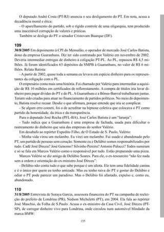 O deputado André Costa (PT-RJ) anuncia o seu desligamento do PT. Em nota, acusa a
decadência moral e ética:
   - O aparelhamento do partido, sob o rígido controle de uma oligarquia, tem produzido
uma inaceitável corrupção de valores e práticas.
   Também se desliga do PT o senador Cristovam Buarque (DF).

109
30/8/2005 Em depoimento à CPI do Mensalão, o operador de mercado José Carlos Batista,
dono da empresa Guaranhuns. Diz ter sido contratado por Valério em novembro de 2002.
Deveria intermediar entregas de dinheiro à coligação PT-PL. Ao PL, repassou R$ 4,5 mi-
lhões. Já foram identificados 63 depósitos da SMPB à Guaranhuns, no valor de R$ 6 mi-
lhões. Relata Batista:
    - A partir de 2002, quase toda a semana eu levava em espécie dinheiro para os represen-
tantes da coligação com o PL.
    O empresário conta mais uma história. Foi chamado por Valério para intermediar a aquisi-
ção de R$ 10 milhões em certificados de reflorestamento. A compra de títulos iria lavar di-
nheiro para pagar dívidas do PT e do PL. A Guaranhuns e a Bônus-Banval trabalharam juntas.
Teriam sido criadas para atuar no financiamento de partidos políticos. No meio do depoimen-
to, Batista resolve recuar. Desdiz o que afirmara, porque entende que iria se complicar.
    - Se algum erro cometi, foi o de acreditar na hipnose coletiva que colocava o PT como
partido da honestidade, da ética e da transparência.
    Para o deputado José Rocha (PFL-BA), José Carlos Batista é um “laranja”:
    - Tudo indica que a Guaranhuns é uma empresa de fachada, usada para dificultar o
rastreamento do dinheiro que saía das empresas do senhor Valério.
    Em desabafo ao repórter Expedito Filho, de O Estado de S. Paulo, Valério:
    - Minha vida virou um molambo. Eu virei um molambo. Fui usado e abandonado pelo
PT, um partido de pessoas sem coração. Somente eu e Delúbio somos responsabilizados por
tudo. Cadê José Dirceu? José Genoino? Silvinho Pereira? Antonio Palocci? Todos sumiram
e só se fala em Marcos Valério como o responsável por tudo. Estão preparando uma pizza.
    Marcos Valério se diz amigo de Delúbio Soares. Para ele, o ex-tesoureiro “não fez nada
sem a ordem e orientação do ex-ministro José Dirceu”:
    - Delúbio não conta tudo o que sabe porque é um idiota. Ele tem uma fidelidade canina
e é o único por quem eu tenho amizade. Mas eu tenho raiva do PT e gostar do Delúbio e
odiar o PT pode parecer um paradoxo. Mas o Delúbio foi afastado, expulso e, como eu,
abandonado.

110
31/8/2005 Entrevista de Soraya Garcia, assessora financeira do PT na campanha de reelei-
ção do prefeito de Londrina (PR), Nedson Micheletti (PT), em 2004. Ela fala ao repórter
José Maschio, da Folha de S.Paulo. Acusa o ex-ministro da Casa Civil, José Dirceu (PT-
SP), de carregar dinheiro vivo para Londrina, onde circulou num automóvel blindado da
marca BMW:
                                             155
 
