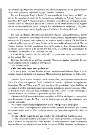 que proibia o jogo. O governo decidiu voltar atrás após a divulgação da fita em que Waldomiro
Diniz pedia propina ao empresário de jogo Carlinhos Cachoeira.
   Em seu depoimento, Rogério Buratti faz outra revelação: Jorge Yazigi, o “Bill”, ex-
diretor da empreiteira Leão Leão, foi nomeado, por indicação de Antonio Palocci, vice-
presidente da Visanet. A empresa de cartões de crédito teria sido usada em esquema envol-
vendo o Banco do Brasil para desviar R$ 10 milhões ao PT. Outra informação de Rogério
Buratti: o empresário José Roberto Colnaghi, dono do avião usado na operação Cuba, obte-
ve contratos com o governo de Angola, graças à influência do ministro Palocci.

   Em outra reportagem, Isto É Dinheiro traz entrevista com Henrique Pizzolato, o petista
afastado da Diretoria de Marketing do Banco do Brasil, acusado de participar do esquema
do mensalão. Ele nega ter sido responsável por repasses antecipados de R$ 58,3 milhões de
verbas de publicidade para a Visanet. O dinheiro foi parar na DNA Propaganda, de Marcos
Valério. Segundo Pizzolato, a decisão de fazer a antecipação foi do ex-presidente do Banco
do Brasil, Cássio Casseb, e do ex-ministro da Secom, a Secretaria de Comunicação da
Presidência da República, Luiz Gushiken (PT-SP).
   - Se existia algo montado para favorecer o PT, era em escalões superiores, muito acima
da Diretoria de Marketing.
   Henrique Pizzolato diz ao repórter Leonardo Attuch que recebeu orientação de Luiz
Gushiken para autorizar os repasses antecipados:
   - Ele mandou assinar.
   - Não é estranho pagar antecipadamente?
   - Eu nunca tinha visto isso. Eu dizia até que, ao colocar o dinheiro na frente, a gente
perdia o poder de barganha com a agência. Mas me disseram que tinha de ser feito assim.

   A revista Época publica entrevista com Carlos Godinho, ex-superintendente do Banco
Rural. Ele afirma aos repórteres David Friedlander e Leandro Loyola que os empréstimos
bancários a Marcos Valério e ao PT eram uma farsa. De acordo com Carlos Godinho, as
operações de crédito foram renovadas mesmo sem a quitação das anteriores, porque o Ban-
co Rural procurava obter, em troca, vantagens do governo. Carlos Godinho faz menção a
Delúbio Soares e José Genoino, ex-presidente nacional do PT:
   - Na conta da SMPB entrava dinheiro, mas o Marcos Valério não liquidava os emprésti-
mos. É suspeito. No caso do PT, é o aval de duas pessoas que não têm patrimônio para
garantir a operação.
   - O senhor acha que esses empréstimos foram feitos para não ser pagos?
   - Com certeza. São empréstimos para mascarar a entrada de recursos que vinham
de outras formas. Você justifica qualquer recurso que entrou via empréstimo. Não era
para pagar.
   - Se era tudo tão esquisito, por que o senhor não avisou? Sua função era essa.
   - Minha função era manter a instituição livre dos riscos operacionais, de imagem e le-
gais. A diretoria foi alertada. Mas, como a prática do Rural era manter um relacionamento
com os clientes, eles não deram importância. No caso da SMPB, alertamos também para a
                                             198
 