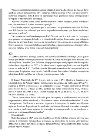 “Os dois sempre foram parceiros, numa relação de amor e ódio. Dirceu é a mão-de-ferro
que Lula utilizou para controlar o PT, chegar ao poder e governar o País sem ter de compro-
meter sua imagem de mito. E Lula é a liderança popular que Dirceu nunca conseguiu ser e
usou para se realizar como autoridade.”
   “Os dois são cara e coroa, com o perdão do chavão. Se um é culpado, como tudo leva a
crer, outro também é. Ambos merecem a punição.”
   Em editorial, o jornal argumenta que “o presidente Lula poderia não saber dos detalhes,
mas dificilmente desconheceria por inteiro as gravíssimas situações que foram reveladas à
sociedade brasileira”:
   “A cassação do mandato do deputado José Dirceu é um item relevante da conta paga
pelo governo petista para defender o presidente da República de acusações que pudessem
desaguar na abertura de um processo de impeachment. Se coube ao ex-tesoureiro Delúbio
Soares assumir a responsabilidade operacional sobre os desvios cometidos, foi reservado a
Dirceu o papel de arcar com a responsabilidade política.”

202
1/12/2005 A Petrobras prorroga contrato com o publicitário Duda Mendonça. Quase quatro
meses após Duda Mendonça admitir que recebera R$ 10,5 milhões por meio do caixa 2 do
PT na offshore Dusseldorf, nas Bahamas, em pagamento por serviços prestados à campanha
eleitoral que elegeu Lula em 2002, a Petrobras anuncia a prorrogação de contratos de publi-
cidade no valor de R$ 212 milhões anuais. Os serviços continuarão a ser prestados pelo
mesmo pool de agências, o que inclui a Duda Mendonça Associados. Caberá ao marqueteiro
administrar R$ 63 milhões até o fim do primeiro governo Lula.

   O Jornal Nacional, da TV Globo, noticia que o INC (Instituto Nacional de
Criminalística, da Polícia Federal) constatou que as agências de publicidade DNA Pro-
paganda e SMPB Comunicação, do empresário Marcos Valério, imprimiram 80 mil
notas fiscais falsas. O laudo do INC destaca três notas supostamente frias, emitidas
para a Visanet em 2003 e 2004. Trazem valores de R$ 35 milhões, R$ 23,3 milhões
e R$ 6,4 milhões. Do laudo:
   “Várias dessas notas foram utilizadas para dar suporte a recebimento de recursos de
empresas como o Banco do Brasil, a Eletronorte e como o Ministério do Trabalho”. E mais:
“Manipularam, falsificaram e alteraram registros e documentos, de modo a modificar os
registros de ativos, de passivos e de resultados; omitiram milhares de transações nos regis-
tros contábeis; realizaram registros de transações sem comprovação ou as simularam; e
aplicaram práticas contábeis indevidas”.
   Um escândalo.
   Outro fato grave: a DNA usou nota fiscal fria, de R$ 12 milhões, como se a tivesse sido
emitido à Eletronorte, para justificar a obtenção de empréstimo no mesmo valor junto ao
BMG. Para o relator da CPI dos Correios, deputado Osmar Serraglio (PMDB-PR), é difícil
prender Marcos Valério:

                                             206
 