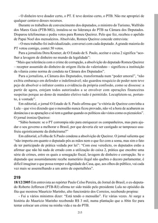 - O dinheiro teve doador certo, o PT. E teve destino certo, o PTB. Não me apropriei de
qualquer centavo desses recursos.
    Durante os trabalhos de convencimento dos deputados, o ministro do Turismo, Walfrido
dos Mares Guia (PTB-MG), instalou-se na liderança do PTB na Câmara dos Deputados.
Disparou telefonemas e pediu votos para Romeu Queiroz. Pelo que fez, recebeu o apelido
de Papai Noel dos mensaleiros. Absolvido, Romeu Queiroz concede entrevista:
    - O meu trabalho foi individualizado, conversei com cada deputado. A grande maioria do
PT votou comigo, contei 50 votos.
    Para a jornalista Dora Kramer, de O Estado de S. Paulo, aceitar o caixa 2 significa “aco-
lher a lavagem de dinheiro no mundo da legalidade”:
  “Mais que tolerância com o crime de corrupção, a absolvição do deputado Romeu Queiroz
– receptor assumido do dinheiro de origem ilícita do valerioduto – significou a instituição
da vilania como norma de conduta na Câmara dos Deputados”.
    Para a jornalista, a Câmara dos Deputados, transformada num “poder amoral”, “não
exibiu embaraço em defender o indefensável; não guardou resquício de poder nem teve
pejo de absolver o infrator contra a evidência da própria confissão, como se dissesse: a
partir de agora, estejam todos autorizados a se envolver com operações financeiras
suspeitas porque ao dono de mandato eletivo tudo é permitido. Locupletem-se, portan-
to, à vontade”.
    Em editorial, o jornal O Estado de S. Paulo afirma que “a vitória de Queiroz convinha a
Lula – que vive dizendo que o mensalão nunca ficou provado, não vê a hora de acabarem as
denúncias e as apurações e só tem a ganhar quando os políticos são vistos como os pizzaiolos”.
O jornal ironiza Queiroz:
    “Sábio homem: se o PT corrompia não para enriquecer os companheiros, mas para aju-
dar o seu governo a melhorar o Brasil, por que deveria ele ser castigado se tampouco usu-
fruiu egoisticamente da dinheirama?”
    Em editorial, a Folha de S.Paulo condena a absolvição de Queiroz. O jornal salienta que
“não importa em quanto o deputado pôs as mãos nem o que fez com a soma, mas sim o fato
de ter participado de prática vedada por lei”: “Com esse veredicto, os deputados estão a
afirmar que não há nada de errado com a utilização do caixa 2, prática que encobre uma
série de crimes, entre os quais a sonegação fiscal, lavagem de dinheiro e corrupção. Se o
deputado que assumidamente recebe numerário ilegal não quebra o decoro parlamentar, é
difícil imaginar o que possa romper a dignidade da Casa, que, aos olhos do público, vai cada
vez mais se assemelhando a um antro de espertalhões”.

219
18/12/2005 Em entrevista ao repórter Paulo Celso Pereira, do Jornal do Brasil, o ex-deputa-
do Roberto Jefferson (PTB-RJ) afirma ter sido traído pelo presidente Lula no episódio da
fita que mostrou Maurício Marinho, alto funcionário dos Correios, recebendo propina:
    - Fui a vários ministros dizer: “Está tendo o mensalão”. Fiz várias vezes. Aí surge a
história do Maurício Marinho recebendo R$ 3 mil, numa plantação que a Abin fez para
tentar colocar um crime na minha vida e na do PTB.
                                              215
 