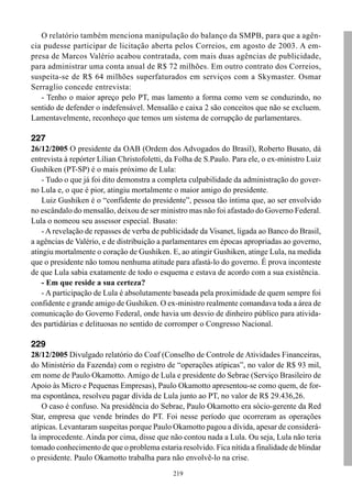 O relatório também menciona manipulação do balanço da SMPB, para que a agên-
cia pudesse participar de licitação aberta pelos Correios, em agosto de 2003. A em-
presa de Marcos Valério acabou contratada, com mais duas agências de publicidade,
para administrar uma conta anual de R$ 72 milhões. Em outro contrato dos Correios,
suspeita-se de R$ 64 milhões superfaturados em serviços com a Skymaster. Osmar
Serraglio concede entrevista:
   - Tenho o maior apreço pelo PT, mas lamento a forma como vem se conduzindo, no
sentido de defender o indefensável. Mensalão e caixa 2 são conceitos que não se excluem.
Lamentavelmente, reconheço que temos um sistema de corrupção de parlamentares.

227
26/12/2005 O presidente da OAB (Ordem dos Advogados do Brasil), Roberto Busato, dá
entrevista à repórter Lílian Christofoletti, da Folha de S.Paulo. Para ele, o ex-ministro Luiz
Gushiken (PT-SP) é o mais próximo de Lula:
    - Tudo o que já foi dito demonstra a completa culpabilidade da administração do gover-
no Lula e, o que é pior, atingiu mortalmente o maior amigo do presidente.
    Luiz Gushiken é o “confidente do presidente”, pessoa tão íntima que, ao ser envolvido
no escândalo do mensalão, deixou de ser ministro mas não foi afastado do Governo Federal.
Lula o nomeou seu assessor especial. Busato:
    - A revelação de repasses de verba de publicidade da Visanet, ligada ao Banco do Brasil,
a agências de Valério, e de distribuição a parlamentares em épocas apropriadas ao governo,
atingiu mortalmente o coração de Gushiken. E, ao atingir Gushiken, atinge Lula, na medida
que o presidente não tomou nenhuma atitude para afastá-lo do governo. É prova inconteste
de que Lula sabia exatamente de todo o esquema e estava de acordo com a sua existência.
    - Em que reside a sua certeza?
    - A participação de Lula é absolutamente baseada pela proximidade de quem sempre foi
confidente e grande amigo de Gushiken. O ex-ministro realmente comandava toda a área de
comunicação do Governo Federal, onde havia um desvio de dinheiro público para ativida-
des partidárias e delituosas no sentido de corromper o Congresso Nacional.

229
28/12/2005 Divulgado relatório do Coaf (Conselho de Controle de Atividades Financeiras,
do Ministério da Fazenda) com o registro de “operações atípicas”, no valor de R$ 93 mil,
em nome de Paulo Okamotto. Amigo de Lula e presidente do Sebrae (Serviço Brasileiro de
Apoio às Micro e Pequenas Empresas), Paulo Okamotto apresentou-se como quem, de for-
ma espontânea, resolveu pagar dívida de Lula junto ao PT, no valor de R$ 29.436,26.
    O caso é confuso. Na presidência do Sebrae, Paulo Okamotto era sócio-gerente da Red
Star, empresa que vende brindes do PT. Foi nesse período que ocorreram as operações
atípicas. Levantaram suspeitas porque Paulo Okamotto pagou a dívida, apesar de considerá-
la improcedente. Ainda por cima, disse que não contou nada a Lula. Ou seja, Lula não teria
tomado conhecimento de que o problema estaria resolvido. Fica nítida a finalidade de blindar
o presidente. Paulo Okamotto trabalha para não envolvê-lo na crise.
                                              219
 