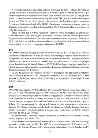 A revista Época traz notícia sobre relatório preliminar do TCU (Tribunal de Contas da
União) com pedido à Procuradoria-Geral da República para a abertura de processo por
crime de improbidade administrativa contra Lula e outros seis auxiliares do seu governo.
Motivo: a distribuição de uma carta aos segurados do INSS (Instituto Nacional de Seguro
Social), em 2004. A carta foi assinada pelo presidente da República e pelo ministro da
Previdência Social, Amir Lando (PMDB-RO). Serviu para propagar uma suposta vantagem
do crédito consignado. A medida teria favorecido o BMG, líder nacional de empréstimos em
folha de pagamento.
    Época informa que a história “esquisita” terminou com a interrupção da entrega das
cartas. De acordo com a reportagem de Thomas Traumann, abriu-se auditoria para apurar
irregularidades e destruíram-se 510 mil cartas, numa operação de prejuízos calculados em
R$ 9,5 milhões. A carta de Lula mencionando o serviço de crédito e o desconto em folha aos
aposentados teria servido como propaganda privada do BMG.

248
16/1/2005 Conclusão dos técnicos da CPI dos Correios: são R$ 23,9 bilhões os recursos
suspeitos não identificados. A soma é o total da movimentação bancária atribuída a pessoas
e empresas com suposto envolvimento no escândalo do mensalão. Integram o número
bilionário os valores eventualmente desviados em irregularidades ocorridas em órgãos pú-
blicos da administração federal. Todos os R$ 23,9 bilhões dizem respeito a operações em
bancos, das quais não constam as identificações dos nomes dos favorecidos nem tampouco
dos responsáveis pelos depósitos.
    Do que foi apurado, as seguintes instituições financeiras não prestaram as informa-
ções solicitadas pela CPI: Safra (operações referentes a R$ 10,7 bilhões), Real – ABN
Amro (R$ 5,9 bilhões), Bradesco (R$ 3,7 bilhões), BankBoston (R$ 2,9 bilhões) e Citibank
(R$ 516 milhões).

249
17/1/2006 Depoimento à CPI dos Bingos. O economista Paulo de Tarso Venceslau, ex-
pulso do PT em 1998, afirma que desde 1995 dirigentes do PT sabiam de esquema para a
arrecadação de recursos por meio de caixa 2. Naquele ano, o próprio Venceslau enviou
carta registrada em cartório ao então presidente do partido, Luiz Inácio Lula da Silva.
Denunciou que a empresa Cpem (Consultoria para Empresas e Municípios), ligada a
Roberto Teixeira, compadre de Lula, agia de forma irregular em prefeituras administra-
das pelo PT. Ela era contratada sem licitação para fazer um trabalho baseado “em notas
falsas e rasuradas”, visando aumentar a arrecadação dos municípios com ICMS. Cobrava
comissão de 20% pelos serviços.
    Na década de 80, Lula morou de graça em imóvel de propriedade de Roberto Teixeira,
em São Bernardo do Campo (SP).
    Em seu depoimento, Venceslau afirma que a Cpem era apresentada como “empresa amiga
que poderia ajudar nosso partido”. Em 1993, Venceslau era secretário de Finanças da Pre-
feitura de São José dos Campos (SP), administrada pela prefeita Ângela Guadagnin (PT-
                                            225
 