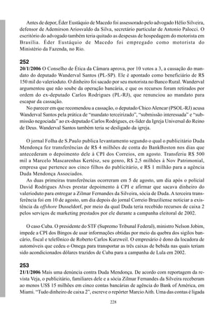 Antes de depor, Éder Eustáquio de Macedo foi assessorado pelo advogado Hélio Silveira,
defensor de Ademirson Ariosvaldo da Silva, secretário particular de Antonio Palocci. O
escritório do advogado também teria quitado as despesas de hospedagem do motorista em
Brasília. Éder Eustáquio de Macedo foi empregado como motorista do
Ministério da Fazenda, no Rio.

252
20/1/2006 O Conselho de Ética da Câmara aprova, por 10 votos a 3, a cassação do man-
dato do deputado Wanderval Santos (PL-SP). Ele é apontado como beneficiário de R$
150 mil do valerioduto. O dinheiro foi sacado por seu motorista no Banco Rural. Wanderval
argumentou que não soube da operação bancária, e que os recursos foram retirados por
ordem do ex-deputado Carlos Rodrigues (PL-RJ), que renunciou ao mandato para
escapar da cassação.
   No parecer em que recomendou a cassação, o deputado Chico Alencar (PSOL-RJ) acusa
Wanderval Santos pela prática de “mandato terceirizado”, “submissão interessada” e “sub-
missão negociada” ao ex-deputado Carlos Rodrigues, ex-líder da Igreja Universal do Reino
de Deus. Wanderval Santos também teria se desligado da igreja.

   O jornal Folha de S.Paulo publica levantamento segundo o qual o publicitário Duda
Mendonça fez transferências de R$ 4 milhões de conta do BankBoston nos dias que
antecederam o depoimento dele à CPI dos Correios, em agosto. Transferiu R$ 500
mil a Marcelo Mascarenhas Kertész, seu genro, R$ 2,5 milhões à Nov Patrimonial,
empresa que pertence aos cinco filhos do publicitário, e R$ 1 milhão para a agência
Duda Mendonça Associados.
   As duas primeiras transferências ocorreram em 5 de agosto, um dia após o policial
David Rodrigues Alves prestar depoimento à CPI e afirmar que sacava dinheiro do
valerioduto para entregar a Zilmar Fernandes da Silveira, sócia de Duda. A terceira trans-
ferência foi em 10 de agosto, um dia depois do jornal Correio Braziliense noticiar a exis-
tência da offshore Dusseldorf, por meio da qual Duda teria recebido recursos de caixa 2
pelos serviços de marketing prestados por ele durante a campanha eleitoral de 2002.

   O caso Cuba. O presidente do STF (Supremo Tribunal Federal), ministro Nelson Jobim,
impede a CPI dos Bingos de usar informações obtidas por meio da quebra dos sigilos ban-
cário, fiscal e telefônico de Roberto Carlos Kurzweil. O empresário é dono da locadora de
automóveis que cedeu o Omega para transportar as três caixas de bebida nas quais teriam
sido acondicionados dólares trazidos de Cuba para a campanha de Lula em 2002.

253
21/1/2006 Mais uma denúncia contra Duda Mendonça. De acordo com reportagem da re-
vista Veja, o publicitário, familiares dele e a sócia Zilmar Fernandes da Silveira receberam
ao menos US$ 15 milhões em cinco contas bancárias de agência do Bank of América, em
Miami. “Tudo dinheiro de caixa 2”, escreve o repórter Marcio Aith. Uma das contas é ligada
                                             228
 