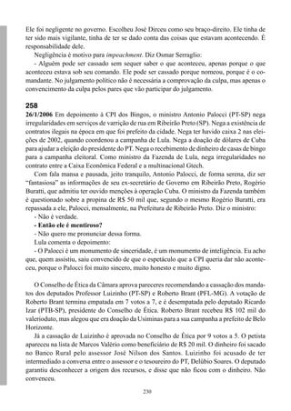 Ele foi negligente no governo. Escolheu José Dirceu como seu braço-direito. Ele tinha de
ter sido mais vigilante, tinha de ter se dado conta das coisas que estavam acontecendo. É
responsabilidade dele.
    Negligência é motivo para impeachment. Diz Osmar Serraglio:
    - Alguém pode ser cassado sem sequer saber o que aconteceu, apenas porque o que
aconteceu estava sob seu comando. Ele pode ser cassado porque nomeou, porque é o co-
mandante. No julgamento político não é necessária a comprovação da culpa, mas apenas o
convencimento da culpa pelos pares que vão participar do julgamento.

258
26/1/2006 Em depoimento à CPI dos Bingos, o ministro Antonio Palocci (PT-SP) nega
irregularidades em serviços de varrição de rua em Ribeirão Preto (SP). Nega a existência de
contratos ilegais na época em que foi prefeito da cidade. Nega ter havido caixa 2 nas elei-
ções de 2002, quando coordenou a campanha de Lula. Nega a doação de dólares de Cuba
para ajudar a eleição do presidente do PT. Nega o recebimento de dinheiro de casas de bingo
para a campanha eleitoral. Como ministro da Fazenda de Lula, nega irregularidades no
contrato entre a Caixa Econômica Federal e a multinacional Gtech.
    Com fala mansa e pausada, jeito tranquilo, Antonio Palocci, de forma serena, diz ser
“fantasiosa” as informações de seu ex-secretário de Governo em Ribeirão Preto, Rogério
Buratti, que admitiu ter ouvido menções à operação Cuba. O ministro da Fazenda também
é questionado sobre a propina de R$ 50 mil que, segundo o mesmo Rogério Buratti, era
repassada a ele, Palocci, mensalmente, na Prefeitura de Ribeirão Preto. Diz o ministro:
    - Não é verdade.
    - Então ele é mentiroso?
    - Não quero me pronunciar dessa forma.
    Lula comenta o depoimento:
    - O Palocci é um monumento de sinceridade, é um monumento de inteligência. Eu acho
que, quem assistiu, saiu convencido de que o espetáculo que a CPI queria dar não aconte-
ceu, porque o Palocci foi muito sincero, muito honesto e muito digno.

    O Conselho de Ética da Câmara aprova pareceres recomendando a cassação dos manda-
tos dos deputados Professor Luizinho (PT-SP) e Roberto Brant (PFL-MG). A votação de
Roberto Brant termina empatada em 7 votos a 7, e é desempatada pelo deputado Ricardo
Izar (PTB-SP), presidente do Conselho de Ética. Roberto Brant recebeu R$ 102 mil do
valerioduto, mas alegou que era doação da Usiminas para a sua campanha a prefeito de Belo
Horizonte.
    Já a cassação de Luizinho é aprovada no Conselho de Ética por 9 votos a 5. O petista
apareceu na lista de Marcos Valério como beneficiário de R$ 20 mil. O dinheiro foi sacado
no Banco Rural pelo assessor José Nilson dos Santos. Luizinho foi acusado de ter
intermediado a conversa entre o assessor e o tesoureiro do PT, Delúbio Soares. O deputado
garantiu desconhecer a origem dos recursos, e disse que não ficou com o dinheiro. Não
convenceu.
                                            230
 