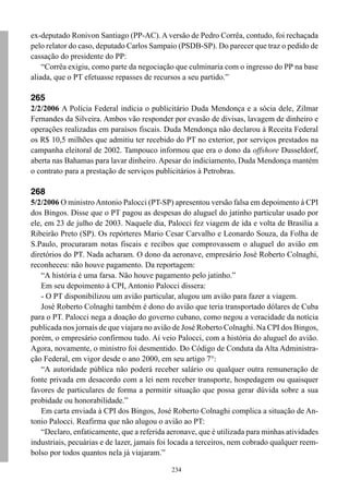 ex-deputado Ronivon Santiago (PP-AC). A versão de Pedro Corrêa, contudo, foi rechaçada
pelo relator do caso, deputado Carlos Sampaio (PSDB-SP). Do parecer que traz o pedido de
cassação do presidente do PP:
    “Corrêa exigiu, como parte da negociação que culminaria com o ingresso do PP na base
aliada, que o PT efetuasse repasses de recursos a seu partido.”

265
2/2/2006 A Polícia Federal indicia o publicitário Duda Mendonça e a sócia dele, Zilmar
Fernandes da Silveira. Ambos vão responder por evasão de divisas, lavagem de dinheiro e
operações realizadas em paraísos fiscais. Duda Mendonça não declarou à Receita Federal
os R$ 10,5 milhões que admitiu ter recebido do PT no exterior, por serviços prestados na
campanha eleitoral de 2002. Tampouco informou que era o dono da offshore Dusseldorf,
aberta nas Bahamas para lavar dinheiro. Apesar do indiciamento, Duda Mendonça mantém
o contrato para a prestação de serviços publicitários à Petrobras.

268
5/2/2006 O ministro Antonio Palocci (PT-SP) apresentou versão falsa em depoimento à CPI
dos Bingos. Disse que o PT pagou as despesas do aluguel do jatinho particular usado por
ele, em 23 de julho de 2003. Naquele dia, Palocci fez viagem de ida e volta de Brasília a
Ribeirão Preto (SP). Os repórteres Mario Cesar Carvalho e Leonardo Souza, da Folha de
S.Paulo, procuraram notas fiscais e recibos que comprovassem o aluguel do avião em
diretórios do PT. Nada acharam. O dono da aeronave, empresário José Roberto Colnaghi,
reconheceu: não houve pagamento. Da reportagem:
   “A história é uma farsa. Não houve pagamento pelo jatinho.”
   Em seu depoimento à CPI, Antonio Palocci dissera:
   - O PT disponibilizou um avião particular, alugou um avião para fazer a viagem.
   José Roberto Colnaghi também é dono do avião que teria transportado dólares de Cuba
para o PT. Palocci nega a doação do governo cubano, como negou a veracidade da notícia
publicada nos jornais de que viajara no avião de José Roberto Colnaghi. Na CPI dos Bingos,
porém, o empresário confirmou tudo. Aí veio Palocci, com a história do aluguel do avião.
Agora, novamente, o ministro foi desmentido. Do Código de Conduta da Alta Administra-
ção Federal, em vigor desde o ano 2000, em seu artigo 7°:
   “A autoridade pública não poderá receber salário ou qualquer outra remuneração de
fonte privada em desacordo com a lei nem receber transporte, hospedagem ou quaisquer
favores de particulares de forma a permitir situação que possa gerar dúvida sobre a sua
probidade ou honorabilidade.”
   Em carta enviada à CPI dos Bingos, José Roberto Colnaghi complica a situação de An-
tonio Palocci. Reafirma que não alugou o avião ao PT:
   “Declaro, enfaticamente, que a referida aeronave, que é utilizada para minhas atividades
industriais, pecuárias e de lazer, jamais foi locada a terceiros, nem cobrado qualquer reem-
bolso por todos quantos nela já viajaram.”

                                             234
 