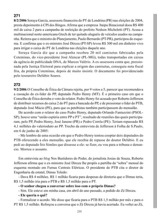 271
8/2/2006 Soraya Garcia, assessora financeira do PT de Londrina (PR) nas eleições de 2004,
presta depoimento à CPI dos Bingos. Afirma que a empresa Itaipu Binacional doou R$ 400
mil de caixa 2 para a campanha de reeleição do prefeito Nedson Micheletti (PT). Acusa a
multinacional norte-americana Gtech de ter quitado aluguéis de veículos usados na campa-
nha. Reitera que o ministro do Planejamento, Paulo Bernardo (PT-PR), participou do esque-
ma. E confirma que o ex-ministro José Dirceu (PT-SP) levou R$ 300 mil em dinheiro vivo
para irrigar o caixa do PT de Londrina nas eleições daquele ano.
    Soraya Garcia diz que a campanha recebeu 20 mil camisetas fabricadas pela
Coteminas, do vice-presidente José Alencar (PL-MG), todas transportadas em caixas
da agência de publicidade DNA, de Marcos Valério. A ex-assessora conta que, pressio-
nada pela Justiça Eleitoral para explicar a origem das camisetas, conseguiu nota fiscal
fria, da própria Coteminas, depois de muito insistir. O documento foi providenciado
pelo tesoureiro Delúbio Soares.

272
9/2/2006 O Conselho de Ética da Câmara rejeita, por 9 votos a 5, parecer que recomendava
a cassação do ex-líder do PP, deputado Pedro Henry (MT). É o primeiro caso em que o
Conselho de Ética derruba o voto do relator. Pedro Henry foi acusado por Roberto Jefferson
de distribuir recursos do caixa 2 do PT para a bancada do PP, e de pressionar o líder do PTB,
deputado José Múcio (PE), para que os petebistas também participassem do mensalão.
   De acordo com o relator do caso Pedro Henry, deputado Orlando Fantazzini (PSOL-
SP), houve uma “união espúria entre PP e PT”, resultado de reuniões das quais participa-
ram, pelo PP, Pedro Henry, José Janene (PR) e Pedro Corrêa (PE). Teriam repassado R$
4,1 milhões do valerioduto ao PP. Trecho da entrevista de Jefferson à Folha de S.Paulo,
em 6 de junho de 2005:
   - Me lembro de uma ocasião em que o Pedro Henry tentou cooptar dois deputados do
PTB oferecendo a eles mensalão, que ele recebia de repasse do doutor Delúbio. E eu
pedi ao deputado Íris Simões que dissesse a ele: se fizer, eu vou para a tribuna e denun-
cio. Morreu o assunto.

   Em entrevista ao blog Nos Bastidores do Poder, do jornalista Josias de Souza, Roberto
Jefferson afirma que o ex-ministro José Dirceu lhe propôs a partilha da “sobra” mensal do
esquema montado em Furnas Centrais Elétricas. O presidente do PTB cita o diretor de
Engenharia da estatal, Dimas Toledo:
   - Dava R$ 4 milhões. R$ 1 milhão ficaria para despesas de diretoria que o Dimas teria,
R$ 1,5 milhão iria para o PTB e R$ 1,5 milhão para o PT.
   - O senhor chegou a conversar sobre isso com o próprio Dimas?
   - Sim. Ele esteve em minha casa, em abril do ano passado, a pedido do Zé Dirceu.
   - Ele queria o quê?
   - Formalizar o acordo. Me disse que ficaria para o PTB R$ 1,5 milhão por mês e para o
PT R$ 1,5 milhão. Reforçou a conversa que o Zé Dirceu já havia acertado. Eu voltei ao Zé,
                                             235
 