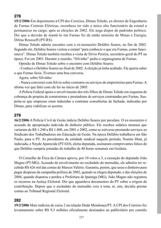 278
15/2/2006 Em depoimento à CPI dos Correios, Dimas Toledo, ex-diretor de Engenharia
de Furnas Centrais Elétricas, reconhece ter sido o único alto funcionário da estatal a
permanecer no cargo, após as eleições de 2002. Ele nega dispor de padrinho político.
Diz que a decisão de mantê-lo em Furnas foi da então ministra de Minas e Energia,
Dilma Rousseff (PT-RS).
    Dimas Toledo admite encontro com o ex-tesoureiro Delúbio Soares, no fim de 2002.
Segundo ele, Delúbio Soares visitou a estatal “para conhecer o que era Furnas, como funci-
onava”. Dimas Toledo também recebeu a visita de Silvio Pereira, secretário-geral do PT na
época. Foi em 2003. Durante a reunião, “Silvinho” pediu o organograma de Furnas.
    Opinião de Dimas Toledo sobre o encontro com Delúbio Soares:
    - Conheci o Delúbio Soares no final de 2002. A eleição já tinha acabado. Ele queria saber
o que Furnas fazia. Tivemos uma boa conversa.
    Agora, sobre Silvinho:
    - Nunca conversei com Silvio sobre contratos ou serviços de empreiteiras para Furnas. A
última vez que falei com ele foi no início de 2005.
    A Polícia Federal apura o envolvimento dos três filhos de Dimas Toledo em esquema de
cobrança de propina de construtoras e prestadoras de serviços contratadas por Furnas. Sus-
peita-se que empresas eram induzidas a contratar consultorias de fachada, indicadas por
Dimas, para viabilizar os acertos.

279
16/2/2006 A Polícia Civil de Goiás indicia Delúbio Soares por peculato. O ex-tesoureiro é
acusado de apropriação indevida de dinheiro público. Ele recebeu salários mensais que
variaram de R$ 1.240 a R$ 1.400, em 2001 e 2002, como se estivesse prestando serviços ao
Sindicato dos Trabalhadores em Educação de Goiás. Na época Delúbio trabalhava em São
Paulo, para o PT. As presidentes da entidade sindical naquele período, Noeme Diná, já
indiciada, e Neyde Aparecida (PT-GO), eleita deputada, assinaram comprovantes falsos de
que Delúbio cumpria jornadas de trabalho de 40 horas semanais em Goiânia.

   O Conselho de Ética da Câmara aprova, por 10 votos a 3, a cassação do deputado João
Magno (PT-MG). Acusado de envolvimento no escândalo do mensalão, ele admitiu ter re-
cebido R$ 426 mil das contas de Marcos Valério. Garantiu, porém, que usou o dinheiro para
pagar despesas da campanha política de 2002, quando se elegeu deputado, e das eleições de
2004, quando disputou e perdeu a Prefeitura de Ipatinga (MG). João Magno não registrou
os recursos na Justiça Eleitoral. Diz que aguardava documentos do PT sobre a origem da
contribuição. Depois que o escândalo do mensalão veio à tona, aí, sim, decidiu prestar
contas ao Tribunal Regional Eleitoral.

282
19/2/2006 Mais indícios de caixa 2 na relação Duda Mendonça/PT. A CPI dos Correios fez
levantamento sobre R$ 9,3 milhões oficialmente destinados ao publicitário por comitês
                                             237
 