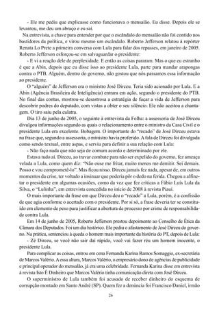 - Ele me pediu que explicasse como funcionava o mensalão. Eu disse. Depois ele se
levantou, me deu um abraço e eu saí.
  Na entrevista, a chave para entender por que o escândalo do mensalão não foi contido nos
bastidores da política, e virou mesmo um escândalo. Roberto Jefferson relatou à repórter
Renata Lo Prete a primeira conversa com Lula para falar dos repasses, em janeiro de 2005.
Roberto Jefferson esforçou-se em salvaguardar o presidente:
    - E vi a reação dele de perplexidade. E então as coisas pararam. Mas o que eu estranho
é que a Abin, depois que eu disse isso ao presidente Lula, parte para mandar arapongas
contra o PTB. Alguém, dentro do governo, não gostou que nós passamos essa informação
ao presidente.
    O “alguém” de Jefferson era o ministro José Dirceu. Teria sido acionado por Lula. E a
Abin (Agência Brasileira de Inteligência) entrara em ação, segundo o presidente do PTB.
No final das contas, mostrou-se desastrosa a estratégia de fuçar a vida de Jefferson para
descobrir podres do deputado, com vistas a obter o seu silêncio. Ele não aceitou a chanta-
gem. O tiro saiu pela culatra.
    Dia 13 de junho de 2005, o seguinte à entrevista da Folha: a assessoria de José Dirceu
divulgou informações segundo as quais o relacionamento entre o ministro da Casa Civil e o
presidente Lula era excelente. Bobagem. O importante do “recado” de José Dirceu estava
na frase que, segundo a assessoria, o ministro havia proferido. A fala de Dirceu foi divulgada
como sendo textual, entre aspas, e serviu para definir a sua relação com Lula:
    - Não faço nada que não seja de comum acordo e determinado por ele.
    Estava tudo aí. Dirceu, ao travar combate para não ser expelido do governo, fez ameaça
velada a Lula, como quem diz: “Não ouse me fritar, muito menos me demitir. Sei demais.
Posso e vou comprometê-lo”. Mas ficou nisso. Dirceu jamais fez nada, apesar de, em outros
momentos da crise, ter voltado a insinuar que poderia pôr o dedo na ferida. Chegou a alfine-
tar o presidente em algumas ocasiões, como da vez que fez críticas a Fábio Luís Lula da
Silva, o “Lulinha”, em entrevista concedida no início de 2008 à revista Piauí.
    O mais importante da frase em que Dirceu deu o “recado” a Lula, porém, é a confissão
de que agia conforme o acertado com o presidente. Por si só, a frase deveria ter se constitu-
ído em elemento de peso para justificar a abertura de processo por crime de responsabilida-
de contra Lula.
    Em 14 de junho de 2005, Roberto Jefferson prestou depoimento ao Conselho de Ética da
Câmara dos Deputados. Foi um dia histórico. Ele pediu o afastamento de José Dirceu do gover-
no. Na prática, sentenciou à queda o homem mais importante da história do PT, depois de Lula:
    - Zé Dirceu, se você não sair daí rápido, você vai fazer réu um homem inocente, o
presidente Lula.
    Para complicar as coisas, entrou em cena Fernanda Karina Ramos Somaggio, ex-secretária
de Marcos Valério. A essa altura, Marcos Valério, o empresário dono de agências de publicidade
e principal operador do mensalão, já era uma celebridade. Fernanda Karina disse em entrevista
à revista Isto É Dinheiro que Marcos Valério tinha comunicação direta com José Dirceu.
    O superministro de Lula também foi acusado de receber dinheiro do esquema de
corrupção montado em Santo André (SP). Quem fez a denúncia foi Francisco Daniel, irmão
                                              26
 