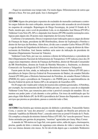 - Fiquei no anonimato esse tempo todo. Fui muito digna. Diferentemente de outros que
abriram a boca. Por isso, pedi ajuda. Isso é chantagem?

303
12/3/2006 Alguns dos principais expoentes do escândalo do mensalão continuam a contro-
lar cargos federais dos mais cobiçados, mesmo após terem sido acusados de envolvimento
no esquema de corrupção. Reportagem de Diego Escosteguy, do jornal O Estado de S.
Paulo, mostra que, com o aval do presidente Lula, os ex-deputados José Dirceu (PT-SP) e
Valdemar Costa Neto (PL-SP) e o deputado José Janene (PP-PR) mantêm nomeações estra-
tégicas para alguns dos 20 postos mais importantes do Governo Federal.
    Conforme o levantamento, Dirceu é responsável por indicações para os cargos de diretor
de Finanças de Itaipu, presidente da BR Distribuidora, diretor de Exploração e Petróleo e
diretor de Serviços da Petrobras. Além disso, divide com o senador Carlos Wilson (PT-PE)
a vaga de diretor de Engenharia da Infraero e, com José Janene, o cargo de diretor de Abas-
tecimento da Petrobras. José Janene também seria autor da indicação do presidente do
Denatran (Departamento Nacional de Trânsito).
    Valdemar Costa Neto, por sua vez, nomeou o diretor de Infraestrutura e o presidente do
Dnit (Departamento Nacional de Infraestrutura de Transportes). O PT indicou cinco dos 20
cargos mais importantes: diretor de Finanças da Petrobras, diretor de Mercado Consumidor
da BR Distribuidora, diretora do Fundo da Marinha Mercante e, finalmente, os diretores
Comercial e de Tecnologia da ECT (Empresa Brasileira de Correios e Telégrafos).
    Fazem parte da lista, ainda, as indicações do ministro Antonio Palocci (PT-SP) para a
presidência do Serpro (Serviço Federal de Processamento de Dados), do senador Delcídio
Amaral (PT-MS) para a Diretoria Internacional da Petrobras, do senador Renan Calheiros
(PMDB-AL) para a presidência da Transpetro e do PMDB para as superintendências da
Receita Federal do porto de Santos (SP) e do aeroporto de Guarulhos (SP).
    Os 20 cargos são visados pelo volume de recursos dos contratos gerenciados. A Petrobras,
por exemplo, faz investimentos de R$ 23 bilhões por ano. É curioso o caso do ex-deputado
Valdemar Costa Neto, que renunciou para evitar a possível cassação do mandato. Ele au-
mentou seu poder junto a Lula durante a crise política. Em troca da mobilização que fez
para eleger Aldo Rebelo (PC do B-SP) à presidência da Câmara dos Deputados e de outros
serviços que prestou ao presidente, passou a controlar todo o Dnit.

305
14/3/2006 Uma história que mistura pacotes de dinheiro e prostitutas. Francenildo Santos
Costa, o caseiro da “casa dos prazeres”, a mansão alugada em Brasília por próceres da
chamada “república de Ribeirão Preto”, concede entrevista ao jornal O Estado de S. Paulo.
Ele complica a situação do ministro Antonio Palocci (PT-SP). Na “casa dos prazeres” houve
festas animadas por garotas de programa, “meninas” agenciadas por Jeany Mary Corner.
   A mansão de 700 metros no Lago Sul, com quatro suítes, salão de jogos, churrasqueira,
piscina, quadra de tênis e sistema de segurança com câmeras de vídeo e sensores de luz,
teve uso intenso durante oito meses. Só foi devolvida depois que o escândalo Waldomiro
                                             248
 
