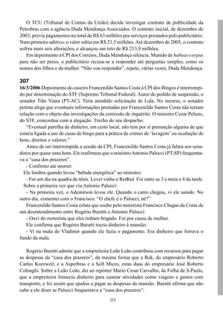 O TCU (Tribunal de Contas da União) decide investigar contrato de publicidade da
Petrobras com a agência Duda Mendonça Associados. O contrato inicial, de dezembro de
2003, previa pagamentos no total de R$ 63 milhões por serviços prestados pelo publicitário.
Num primeiro aditivo, o valor subiu em R$ 21,5 milhões. Até dezembro de 2005, o contrato
sofreu mais seis alterações, e alcançou um teto de R$ 213,9 milhões.
   Em depoimento à CPI dos Correios, Duda Mendonça silencia. Munido de habeas-corpus
para não ser preso, o publicitário recusa-se a responder até perguntas simples, como os
nomes dos filhos e da mulher. “Não vou responder”, repete, várias vezes, Duda Mendonça.

307
16/3/2006 Depoimento do caseiro Francenildo Santos Costa à CPI dos Bingos é interrompi-
do por determinação do STF (Supremo Tribunal Federal). Autor do pedido de suspensão, o
senador Tião Viana (PT-AC). Teria atendido solicitação de Lula. No recurso, o senador
petista alega que eventuais informações prestadas por Francenildo Santos Costa não teriam
relação com o objeto das investigações da comissão de inquérito. O ministro Cezar Peluzo,
do STF, concordou com a alegação. Trecho do seu despacho:
    “Eventual partilha de dinheiro, em certo local, não tem por si presunção alguma de que
estaria ligada a uso de casas de bingo para a prática de crimes de ‘lavagem’ ou ocultação de
bens, direitos e valores.”
    Antes de ser interrompida a sessão da CPI, Francenildo Santos Costa já falara aos sena-
dores por quase uma hora. Ele reafirmou que o ministro Antonio Palocci (PT-SP) frequenta-
va a “casa dos prazeres”.
    - Confirmo até morrer.
  Ele lembra quando levou “bebida energética” ao ministro:
    - Foi um dia na quadra de tênis. Levei vinho e Redbul. Foi entre as 3 e meia e 4 da tarde.
  Sobre a primeira vez que viu Antonio Palocci:
    - Na primeira vez, o Ademirson levou ele. Quando o carro chegou, vi ele saindo. No
outro dia, comentei com o Francisco: “O chefe é o Palocci, né?”
    Francenildo Santos Costa relata que soube pelo motorista Francisco Chagas da Costa de
um desentendimento entre Rogério Buratti e Antonio Palocci:
    - Ouvi do motorista que eles tinham brigado. Foi por causa de mulher.
    Ele confirma que Rogério Buratti trazia dinheiro à mansão:
    - Vi na mala do Vladimir quando ele fazia o pagamento. Era dinheiro que forrava o
fundo da mala.

   Rogério Buratti admite que a empreiteira Leão Leão contribuiu com recursos para pagar
as despesas da “casa dos prazeres”, da mesma forma que a Rek, do empresário Roberto
Carlos Kurzweil, e a Asperbras e a Soft Micro, estas duas do empresário José Roberto
Colnaghi. Sobre a Leão Leão, diz ao repórter Mario Cesar Carvalho, da Folha de S.Paulo,
que a empreiteira fornecia dinheiro para custear atividades como viagens e gastos com
transporte, e foi assim que ajudou a pagar as despesas da mansão. Buratti afirma que não
cabe a ele dizer se Palocci frequentava a “casa dos prazeres”:
                                              253
 