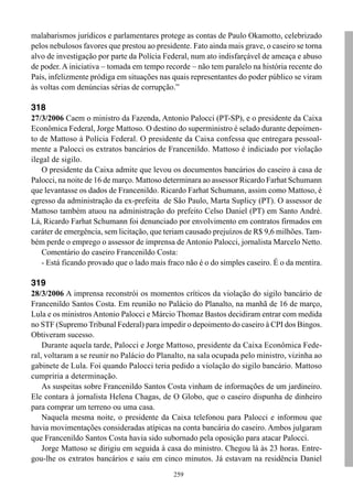 malabarismos jurídicos e parlamentares protege as contas de Paulo Okamotto, celebrizado
pelos nebulosos favores que prestou ao presidente. Fato ainda mais grave, o caseiro se torna
alvo de investigação por parte da Polícia Federal, num ato indisfarçável de ameaça e abuso
de poder. A iniciativa – tomada em tempo recorde – não tem paralelo na história recente do
País, infelizmente pródiga em situações nas quais representantes do poder público se viram
às voltas com denúncias sérias de corrupção.”

318
27/3/2006 Caem o ministro da Fazenda, Antonio Palocci (PT-SP), e o presidente da Caixa
Econômica Federal, Jorge Mattoso. O destino do superministro é selado durante depoimen-
to de Mattoso à Polícia Federal. O presidente da Caixa confessa que entregara pessoal-
mente a Palocci os extratos bancários de Francenildo. Mattoso é indiciado por violação
ilegal de sigilo.
    O presidente da Caixa admite que levou os documentos bancários do caseiro à casa de
Palocci, na noite de 16 de março. Mattoso determinara ao assessor Ricardo Farhat Schumann
que levantasse os dados de Francenildo. Ricardo Farhat Schumann, assim como Mattoso, é
egresso da administração da ex-prefeita de São Paulo, Marta Suplicy (PT). O assessor de
Mattoso também atuou na administração do prefeito Celso Daniel (PT) em Santo André.
Lá, Ricardo Farhat Schumann foi denunciado por envolvimento em contratos firmados em
caráter de emergência, sem licitação, que teriam causado prejuízos de R$ 9,6 milhões. Tam-
bém perde o emprego o assessor de imprensa de Antonio Palocci, jornalista Marcelo Netto.
    Comentário do caseiro Francenildo Costa:
    - Está ficando provado que o lado mais fraco não é o do simples caseiro. É o da mentira.

319
28/3/2006 A imprensa reconstrói os momentos críticos da violação do sigilo bancário de
Francenildo Santos Costa. Em reunião no Palácio do Planalto, na manhã de 16 de março,
Lula e os ministros Antonio Palocci e Márcio Thomaz Bastos decidiram entrar com medida
no STF (Supremo Tribunal Federal) para impedir o depoimento do caseiro à CPI dos Bingos.
Obtiveram sucesso.
    Durante aquela tarde, Palocci e Jorge Mattoso, presidente da Caixa Econômica Fede-
ral, voltaram a se reunir no Palácio do Planalto, na sala ocupada pelo ministro, vizinha ao
gabinete de Lula. Foi quando Palocci teria pedido a violação do sigilo bancário. Mattoso
cumpriria a determinação.
    As suspeitas sobre Francenildo Santos Costa vinham de informações de um jardineiro.
Ele contara à jornalista Helena Chagas, de O Globo, que o caseiro dispunha de dinheiro
para comprar um terreno ou uma casa.
    Naquela mesma noite, o presidente da Caixa telefonou para Palocci e informou que
havia movimentações consideradas atípicas na conta bancária do caseiro. Ambos julgaram
que Francenildo Santos Costa havia sido subornado pela oposição para atacar Palocci.
    Jorge Mattoso se dirigiu em seguida à casa do ministro. Chegou lá às 23 horas. Entre-
gou-lhe os extratos bancários e saiu em cinco minutos. Já estavam na residência Daniel
                                             259
 
