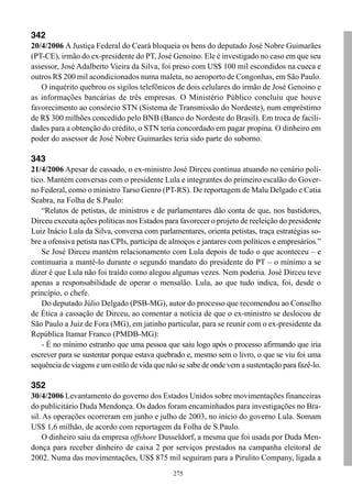 342
20/4/2006 A Justiça Federal do Ceará bloqueia os bens do deputado José Nobre Guimarães
(PT-CE), irmão do ex-presidente do PT, José Genoino. Ele é investigado no caso em que seu
assessor, José Adalberto Vieira da Silva, foi preso com US$ 100 mil escondidos na cueca e
outros R$ 200 mil acondicionados numa maleta, no aeroporto de Congonhas, em São Paulo.
   O inquérito quebrou os sigilos telefônicos de dois celulares do irmão de José Genoino e
as informações bancárias de três empresas. O Ministério Público concluiu que houve
favorecimento ao consórcio STN (Sistema de Transmissão do Nordeste), num empréstimo
de R$ 300 milhões concedido pelo BNB (Banco do Nordeste do Brasil). Em troca de facili-
dades para a obtenção do crédito, o STN teria concordado em pagar propina. O dinheiro em
poder do assessor de José Nobre Guimarães teria sido parte do suborno.

343
21/4/2006 Apesar de cassado, o ex-ministro José Dirceu continua atuando no cenário polí-
tico. Mantém conversas com o presidente Lula e integrantes do primeiro escalão do Gover-
no Federal, como o ministro Tarso Genro (PT-RS). De reportagem de Malu Delgado e Catia
Seabra, na Folha de S.Paulo:
    “Relatos de petistas, de ministros e de parlamentares dão conta de que, nos bastidores,
Dirceu executa ações políticas nos Estados para favorecer o projeto de reeleição do presidente
Luiz Inácio Lula da Silva, conversa com parlamentares, orienta petistas, traça estratégias so-
bre a ofensiva petista nas CPIs, participa de almoços e jantares com políticos e empresários.”
    Se José Dirceu mantém relacionamento com Lula depois de tudo o que aconteceu – e
continuaria a mantê-lo durante o segundo mandato do presidente do PT – o mínimo a se
dizer é que Lula não foi traído como alegou algumas vezes. Nem poderia. José Dirceu teve
apenas a responsabilidade de operar o mensalão. Lula, ao que tudo indica, foi, desde o
princípio, o chefe.
    Do deputado Júlio Delgado (PSB-MG), autor do processo que recomendou ao Conselho
de Ética a cassação de Dirceu, ao comentar a notícia de que o ex-ministro se deslocou de
São Paulo a Juiz de Fora (MG), em jatinho particular, para se reunir com o ex-presidente da
República Itamar Franco (PMDB-MG):
    - É no mínimo estranho que uma pessoa que saiu logo após o processo afirmando que iria
escrever para se sustentar porque estava quebrado e, mesmo sem o livro, o que se viu foi uma
sequência de viagens e um estilo de vida que não se sabe de onde vem a sustentação para fazê-lo.

352
30/4/2006 Levantamento do governo dos Estados Unidos sobre movimentações financeiras
do publicitário Duda Mendonça. Os dados foram encaminhados para investigações no Bra-
sil. As operações ocorreram em junho e julho de 2003, no início do governo Lula. Somam
US$ 1,6 milhão, de acordo com reportagem da Folha de S.Paulo.
    O dinheiro saiu da empresa offshore Dusseldorf, a mesma que foi usada por Duda Men-
donça para receber dinheiro de caixa 2 por serviços prestados na campanha eleitoral de
2002. Numa das movimentações, US$ 875 mil seguiram para a Pirulito Company, ligada a
                                               275
 