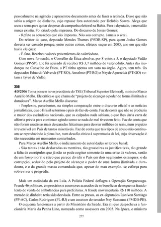 pessoalmente na agência e apresentou documento antes de fazer a retirada. Disse que não
sabia a origem do dinheiro, cujo repasse fora autorizado por Delúbio Soares. Alega que
usou a soma para quitar despesas da campanha eleitoral na Bahia. Para o deputado, o mensalão
nunca existiu. Foi criado pela imprensa. Do discurso de Josias Gomes:
   - Refuto as acusações que são impostas. Não sou corrupto. Jamais o serei.
   Do relator do caso, deputado Mendes Thames (PSDB-SP), para quem Josias Gomes
deveria ser cassado porque, entre outras coisas, efetuou saque em 2003, ano em que não
havia eleições:
   - É fato. Recebeu valores provenientes do valerioduto.
   Com nova formação, o Conselho de Ética absolve, por 8 votos a 5, o deputado Vadão
Gomes (PP-SP). Ele foi acusado de receber R$ 3,7 milhões do valerioduto. Antes das mu-
danças no Conselho de Ética, o PT tinha apenas um voto no órgão. Agora, tem três. Os
deputados Eduardo Valverde (PT-RO), Anselmo (PT-RO) e Neyde Aparecida (PT-GO) vo-
tam a favor de Vadão.

356
4/5/2006 Toma posse o novo presidente do TSE (Tribunal Superior Eleitoral), ministro Marco
Aurélio Mello. Ele critica o que chama de “projeto de alcançar o poder de forma ilimitada e
duradoura”. Marco Aurélio Mello discursa:
    - Perplexos, percebemos, na simples comparação entre o discurso oficial e as notícias
jornalísticas, que o Brasil se tornou o país do faz-de-conta. Faz de conta que não se produziu
o maior dos escândalos nacionais, que os culpados nada sabiam, o que lhes daria carta de
alforria prévia para continuar agindo como se nada de mal tivessem feito. Faz de conta que
não foram usadas as mais descaradas falcatruas para desviar milhões de reais, num prejuízo
irreversível em País de tantos miseráveis. Faz de conta que tais tipos de abuso não continu-
am se reproduzindo à plena luz, num desafio cínico à supremacia da lei, cuja observação é
tão necessária em momentos conturbados.
    Para Marco Aurélio Mello, o indiciamento de autoridades se tornou banal:
    - São tantas e tão deslavadas as mentiras, tão grosseiras as justificativas, tão grande
a falta de escrúpulos que já não se pode cogitar somente de uma crise de valores, senão
de um fosso moral e ético que parece dividir o País em dois segmentos estanques: o da
corrupção, seduzido pelo projeto de alcançar o poder de uma forma ilimitada e dura-
doura, e o da grande massa comandada que, apesar do mau exemplo, se esforça para
sobreviver e progredir.

   Mais um escândalo da era Lula. A Polícia Federal deflagra a Operação Sanguessuga.
Prende 46 políticos, empresários e assessores acusados de se beneficiar de esquema fraudu-
lento de venda de ambulâncias para prefeituras. A fraude movimentaria R$ 110 milhões. A
metade do dinheiro teria sido desviada. Entre os presos, os ex-deputados Ronivon Santiago
(PP-AC), Carlos Rodrigues (PL-RJ) e um assessor do senador Ney Suassuna (PMDB-PB).
   O esquema funcionava a partir do Ministério da Saúde. Era ali que despachava a fun-
cionária Maria da Penha Lino, nomeada como assessora em 2005. Na época, o ministro
                                              277
 