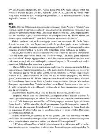 (PP-SP), Maurício Rabelo (PL-TO), Neuton Lima (PTB-SP), Paulo Baltazar (PSB-RJ),
Professor Irapuan Teixeira (PP-SP), Reinaldo Gripp (PL-RJ), Ricarte de Freitas (PTB-
MT), Vieira Reis (PRB-RJ), Wellington Fagundes (PL-MT), Zelinda Novaes (PFL-BA) e
Reginaldo Germano (PP-BA).

359
7/5/2006 O jornal O Globo publica entrevista-bomba com Silvio Pereira, o “Silvinho”, que
ocupava o cargo de secretário-geral do PT quando estourou o escândalo do mensalão. Ficou
famoso por ganhar um jipe importado Land Rover, de um executivo da GDK, empresa contra-
tada pela Petrobras. Agora, Silvinho denuncia um plano para faturar R$ 1 bilhão. Afirma, sem
titubear: quem mandava no PT “eram Lula, Genoino, Mercadante e Zé Dirceu”.
    Silvinho recebeu a repórter Soraya Aggege em seu apartamento em São Paulo. Conce-
deu oito horas de entrevista. Depois, arrependido do que disse, pediu para as declarações
não serem publicadas. Poderiam provocar nova crise política. A repórter argumentou que a
entrevista era importante, e ele mesmo tinha concordado com a publicação da matéria.
    Nervoso, Silvinho teria ameaçado se matar. Passou a se bater e a destruir o apartamento.
“Vão me matar. Eles vão me matar. Não faça isso comigo. Tem muita gente importante
envolvida nisso”. Soraya Aggege deixou o local. Documentos repassados à repórter e um
caderno de anotações ficaram retidos pelo ex-secretário-geral do PT. As declarações dele à
repórter de O Globo sobre as quais se arrependera:
    - Marcos Valério é um homem muito, muito inteligente. Ele atuou na campanha do Lula
na normalidade. Depois foi crescendo. Ele tinha quatro pontos de interesse com o governo.
Não se esqueça que ele vem do Banco Central, foi funcionário de lá. Por que você acha que
acharam ele 17 vezes acionando o BC? Não tem essa história de propaganda, isso é boba-
gem. O plano era faturar R$ 1 bilhão. Em quatro áreas: Banco Econômico, Banco Mercantil
de Pernambuco e Opportunity. Tinha ações dele lá que renderiam dinheiro. Mas nenhum
dos quatro esquemas rolava. Valério trabalhou com o Daniel Dantas, mas o governo era
dividido com essa história. (...) O quarto ponto eu não sei bem, mas eram uns passivos na
área de agropecuária.
    Em outro trecho da entrevista, a fonte do dinheiro do esquema. Diz Silvinho:
    - Empresas. Muitas. Não vou falar nomes. As empresas entre si fraudam as coisas. Às
vezes o governo não persegue, e é só isso. Elas se associam em consórcios, combinam como
vencer. O Delúbio começou a usar o Marcos Valério para pagar as contas. Agora, da lista do
Banco Rural, o Delúbio não sabia, não. O que aconteceu é que Delúbio perdeu o controle.
Ele só sabia de três ou quatro deputados do PT. O resto, que recebeu no Banco Rural, não
era esquema do Delúbio. Tudo o que foi sacado não tinha a ver com o Delúbio. Quem mais
sacou? Há muita hipocrisia.
    Silvinho omite quem, no comando do PT e do governo Lula, fazia a interface com Mar-
cos Valério, indicando-lhe como proceder e encaminhar questões de interesse do esquema.
Mas o entrevistado diz, em última análise, que Marcos Valério engoliu o PT:
    - O PT virou refém do Marcos Valério, não tinha mais jeito. O Marcos Valério estabe-
leceu canais próprios com petistas e não-petistas. Tem muita gente, muitos partidos. Só
                                             279
 