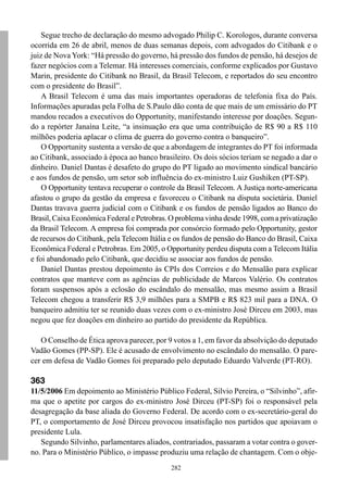 Segue trecho de declaração do mesmo advogado Philip C. Korologos, durante conversa
ocorrida em 26 de abril, menos de duas semanas depois, com advogados do Citibank e o
juiz de Nova York: “Há pressão do governo, há pressão dos fundos de pensão, há desejos de
fazer negócios com a Telemar. Há interesses comerciais, conforme explicados por Gustavo
Marin, presidente do Citibank no Brasil, da Brasil Telecom, e reportados do seu encontro
com o presidente do Brasil”.
    A Brasil Telecom é uma das mais importantes operadoras de telefonia fixa do País.
Informações apuradas pela Folha de S.Paulo dão conta de que mais de um emissário do PT
mandou recados a executivos do Opportunity, manifestando interesse por doações. Segun-
do a repórter Janaína Leite, “a insinuação era que uma contribuição de R$ 90 a R$ 110
milhões poderia aplacar o clima de guerra do governo contra o banqueiro”.
    O Opportunity sustenta a versão de que a abordagem de integrantes do PT foi informada
ao Citibank, associado à época ao banco brasileiro. Os dois sócios teriam se negado a dar o
dinheiro. Daniel Dantas é desafeto do grupo do PT ligado ao movimento sindical bancário
e aos fundos de pensão, um setor sob influência do ex-ministro Luiz Gushiken (PT-SP).
    O Opportunity tentava recuperar o controle da Brasil Telecom. A Justiça norte-americana
afastou o grupo da gestão da empresa e favoreceu o Citibank na disputa societária. Daniel
Dantas travava guerra judicial com o Citibank e os fundos de pensão ligados ao Banco do
Brasil, Caixa Econômica Federal e Petrobras. O problema vinha desde 1998, com a privatização
da Brasil Telecom. A empresa foi comprada por consórcio formado pelo Opportunity, gestor
de recursos do Citibank, pela Telecom Itália e os fundos de pensão do Banco do Brasil, Caixa
Econômica Federal e Petrobras. Em 2005, o Opportunity perdeu disputa com a Telecom Itália
e foi abandonado pelo Citibank, que decidiu se associar aos fundos de pensão.
    Daniel Dantas prestou depoimento às CPIs dos Correios e do Mensalão para explicar
contratos que manteve com as agências de publicidade de Marcos Valério. Os contratos
foram suspensos após a eclosão do escândalo do mensalão, mas mesmo assim a Brasil
Telecom chegou a transferir R$ 3,9 milhões para a SMPB e R$ 823 mil para a DNA. O
banqueiro admitiu ter se reunido duas vezes com o ex-ministro José Dirceu em 2003, mas
negou que fez doações em dinheiro ao partido do presidente da República.

   O Conselho de Ética aprova parecer, por 9 votos a 1, em favor da absolvição do deputado
Vadão Gomes (PP-SP). Ele é acusado de envolvimento no escândalo do mensalão. O pare-
cer em defesa de Vadão Gomes foi preparado pelo deputado Eduardo Valverde (PT-RO).

363
11/5/2006 Em depoimento ao Ministério Público Federal, Silvio Pereira, o “Silvinho”, afir-
ma que o apetite por cargos do ex-ministro José Dirceu (PT-SP) foi o responsável pela
desagregação da base aliada do Governo Federal. De acordo com o ex-secretário-geral do
PT, o comportamento de José Dirceu provocou insatisfação nos partidos que apoiavam o
presidente Lula.
   Segundo Silvinho, parlamentares aliados, contrariados, passaram a votar contra o gover-
no. Para o Ministério Público, o impasse produziu uma relação de chantagem. Com o obje-
                                             282
 