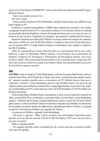 época era Carlos Bezerra (PMDB-MT). Amir Lando falou aos repórteres Rudolfo Lago e
Rodrigo Rangel:
   - Tudo era acertado na Casa Civil.
   Diz Amir Lando:
   - Numa reunião fechada da CPI do Mensalão, o próprio Valério disse que o BMG era um
banco ligado ao PT.
   Conforme o senador peemedebista, o BMG tinha experiências anteriores com crédito
consignado em prefeituras do PT e associações sindicais. O ex-ministro afirma ter relatado
ao procurador-geral da República, Antonio Fernando de Souza, que ouviu mais de uma vez
rumores de que existiam “cobranças de vantagens” para permitir a habilitação dos bancos.
   Inquérito instalado pelo Ministério Público investiga contrato de aluguel de computa-
dores para o INSS, no valor de R$ 260 milhões. A suspeita é decorrente de decisão poste-
rior do próprio INSS. O órgão federal comprou computadores para equipar as agências
por R$ 30 milhões.
   Além de responsabilizar Carlos Bezerra pelo ato supostamente lesivo aos cofres
públicos, a ação do Ministério Público aponta o envolvimento do ex-presidente da
Dataprev (Empresa de Tecnologia e Informações da Previdência Social), José Jairo
Ferreira Cabral. Tido como amigo do presidente Lula e indicado para o cargo pelo PT,
José Jairo Ferreira Cabral foi casado com Sandra Cabral, uma das principais assessoras
de José Dirceu naquele período.

368
16/5/2006 Lenha na fogueira. Carlos Rodenburg, ex-diretor do grupo Opportunity, afirma à
repórter Sonia Racy, de O Estado de S. Paulo, que sentiu “uma pressão para ajudar o parti-
do”, durante encontro mantido com o ex-tesoureiro do PT, Delúbio Soares. Sem usar a
expressão “extorsão”, Carlos Rodenburg descreve que Delúbio Soares, em nome de um
suposto esforço para melhorar a relação entre o grupo Opportunity e o governo Lula, expli-
cou as dificuldades do PT e mencionou um “furo” de US$ 40 milhões a US$ 50 milhões nas
finanças do partido.
   Carlos Rodenburg e Delúbio Soares encontraram-se duas vezes no primeiro semestre de
2003, no hotel Blue Tree, em Brasília, e num apart-hotel, em São Paulo. Carlos Rodenburg
garante: o dinheiro não foi pago. O grupo Opportunity queria o apoio do Governo Federal
para manter o controle da Brasil Telecom. O primeiro encontro com Delúbio foi decorrente
de um pedido do próprio diretor do Opportunity, agendado por Marcos Valério. A segunda
reunião foi solicitada por Delúbio, por sugestão de Valério.
   As palavras de Delúbio, segundo Carlos Rodenburg:
   - Ele disse o seguinte: “Olha, Carlos, estamos com dificuldades financeiras muito
grandes, com um furo de caixa de US$ 40 a US$ 50 milhões. O PT está com esse furo e
tem que se ajustar”.
   Sobre a segunda reunião:
   - No segundo encontro, desta vez pedido por ele, eu disse que não era possível ajudar.
Acho que não agradei.
                                            285
 