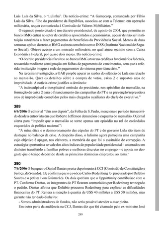 Luís Lula da Silva, o “Lulinha”. Da notícia-crime: “A Gamecorp, comandada por Fábio
Luís da Silva, filho do presidente da República, associou-se com a Telemar, em operação
milionária, sequer comunicada à Comissão de Valores Mobiliários.”
    O segundo ponto citado é um decreto presidencial, de agosto de 2004, que permitiu ao
banco BMG entrar no setor de crédito a aposentados e pensionistas, apesar de não ser insti-
tuição autorizada a fazer pagamentos de benefícios da Previdência Social. Menos de duas
semanas após o decreto, o BMG assinou convênio com o INSS (Instituto Nacional de Segu-
ro Social). Obteve acesso a um mercado milionário, no qual atuou sozinho com a Caixa
Econômica Federal, por quase dois meses. Da notícia-crime:
    “O decreto presidencial facultou ao banco BMG atuar no crédito a funcionários federais,
ressarcido mediante consignação em folhas de pagamento de vencimentos, sem que a refe-
rida instituição integre a rede de pagamentos do sistema previdenciário.”
    Na terceira investigação, a OAB propõe apurar as razões do silêncio de Lula em relação
ao mensalão. Quer os detalhes sobre a compra de votos, caixa 2 e supostos atos de
improbidade. A notícia-crime justifica a denúncia:
    “A indesculpável e inexplicável omissão do presidente, nos episódios do mensalão, na
formação de caixa 2 para o financiamento das campanhas do PT e na prevenção/repressão a
atos de improbidade cometidos pelos mais chegados auxiliares do chefe do executivo.”

389
6/6/2006 O editorial “Um ano depois”, da Folha de S.Paulo, menciona o período transcorri-
do desde a entrevista em que Roberto Jefferson denunciou o esquema do mensalão. O jornal
alerta para “impedir que o mensalão se torne apenas um episódio no rol de escândalos
esquecidos da política nacional”:
    “A ruína ética e o desmoronamento das cúpulas do PT e do governo Lula são itens de
destaque no balanço da crise. A despeito disso, o lulismo agora patrocina uma campanha
cujo objetivo é apagar, nos eleitores, a memória do que foi o escândalo de corrupção. A
estratégia oportunista se vale dos altos índices de popularidade presidencial – ancorados em
dinheiro transferido a famílias pobres e melhoras discretas no emprego – e aposta no des-
gaste que o tempo decorrido desde as primeiras denúncias emprestou ao tema.”

390
7/6/2006 O banqueiro Daniel Dantas presta depoimento à CCJ (Comissão de Constituição e
Justiça, do Senado). Ele confirma que o ex-sócio Carlos Rodenburg foi procurado por Delúbio
Soares e o petista Ivan Guimarães. Os dois queriam que o Opportunity contribuísse com o
PT. Conforme Dantas, os integrantes do PT ficaram contrariados por Rodenburg ter negado
o pedido. Dantas afirma que Delúbio procurou Rodenburg para explicar as dificuldades
financeiras do PT. Reitera a menção à quantia de US$ 40 milhões a US$ 50 milhões, mas
garante não ter dado dinheiro:
   - Somos administradores de fundos, não seria possível atender a esse pleito.
   Em outra parte da audiência na CCJ, Dantas diz que foi chamado pelo ex-ministro José

                                             289
 